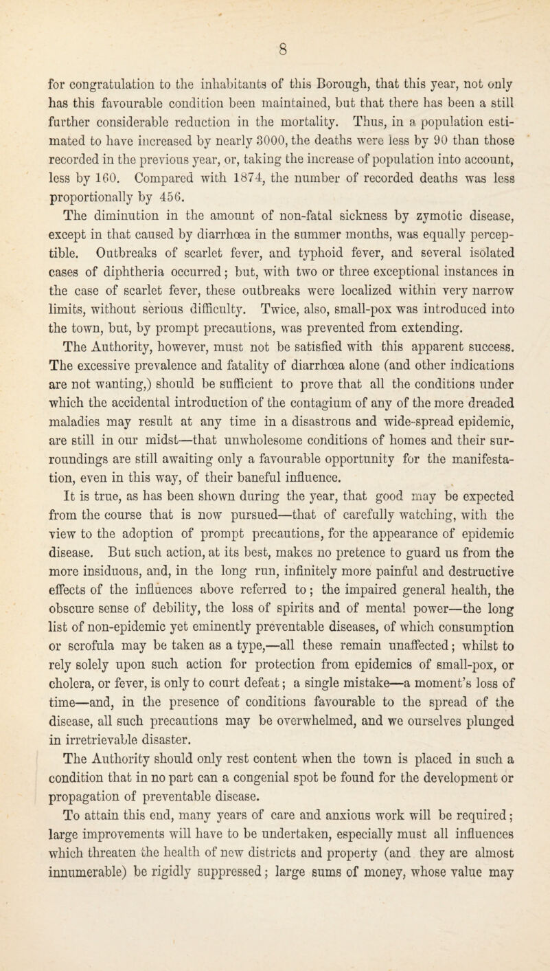 for congratulation to the inhabitants of this Borough, that this year, not only has this favourable condition been maintained, but that there has been a still farther considerable reduction in the mortality. Thus, in a population esti¬ mated to have increased by nearly 3000, the deaths were less by 90 than those recorded in the previous year, or, taking the increase of population into account, less by 160. Compared with 1874, the number of recorded deaths was less proportionally by 456. The diminution in the amount of non-fatal sickness by zymotic disease, except in that caused by diarrhoea in the summer months, was equally percep¬ tible. Outbreaks of scarlet fever, and typhoid fever, and several isolated cases of diphtheria occurred; but, with two or three exceptional instances in the case of scarlet fever, these outbreaks were localized within very narrow limits, without serious difficulty. Twice, also, small-pox was introduced into the town, but, by prompt precautions, was prevented from extending. The Authority, however, must not be satisfied with this apparent success. The excessive prevalence and fatality of diarrhoea alone (and other indications are not wanting,) should be sufficient to prove that all the conditions under which the accidental introduction of the contagium of any of the more dreaded maladies may result at any time in a disastrous and wide-spread epidemic, are still in our midst—that unwholesome conditions of homes and their sur¬ roundings are still awaiting only a favourable opportunity for the manifesta¬ tion, even in this way, of their baneful influence. It is true, as has been shown during the year, that good may be expected from the course that is now pursued—that of carefully watching, with the view to the adoption of prompt precautions, for the appearance of epidemic disease. But such action, at its best, makes no pretence to guard us from the more insiduous, and, in the long run, infinitely more painful and destructive effects of the influences above referred to; the impaired general health, the obscure sense of debility, the loss of spirits and of mental power—the long list of non-epidemic yet eminently preventable diseases, of which consumption or scrofula may be taken as a type,—all these remain unaffected; whilst to rely solely upon such action for protection from epidemics of small-pox, or cholera, or fever, is only to court defeat; a single mistake—a moment’s loss of time—and, in the presence of conditions favourable to the spread of the disease, all such precautions may be overwhelmed, and we ourselves plunged in irretrievable disaster. The Authority should only rest content when the town is placed in such a condition that in no part can a congenial spot be found for the development or propagation of preventable disease. To attain this end, many years of care and anxious work will be required; large improvements will have to be undertaken, especially must all influences which threaten the health of new districts and property (and they are almost innumerable) be rigidly suppressed; large sums of money, whose value may