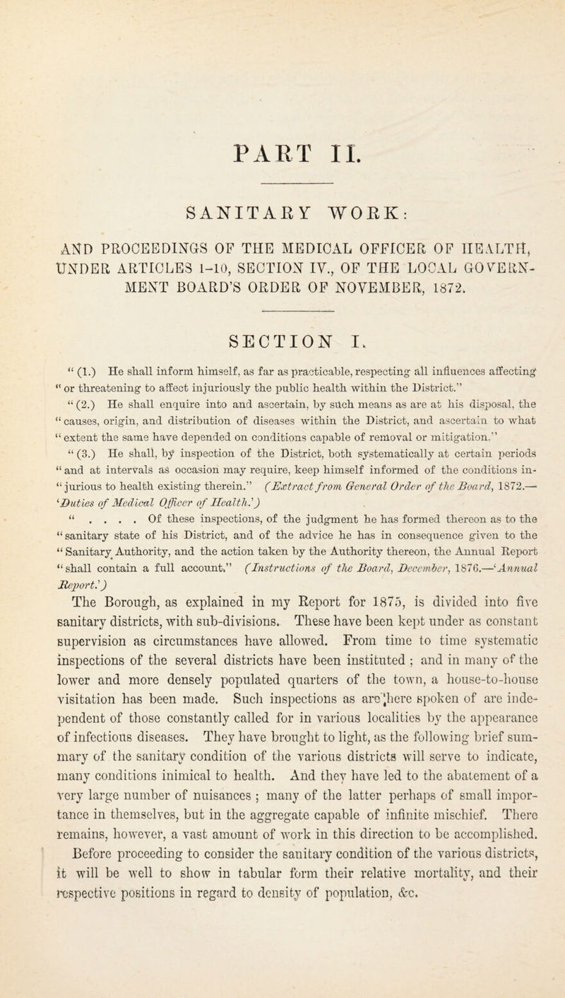 SANITAEY WORK: ANn PROCEBDINaS OF THE MEDICAL OFFICER OF HEALTH, UNDER ARTICLES 1-10, SECTION IV., OF THE LOCAL GOVERN¬ MENT BOARD’S ORDER OF NOVEMBER, 1872. SECTION I. “ (1.) He shall inf oral himself, as far as practicable, respecting’ all influences affecting “ or threatening to affect injuriously the public health within the District.” “ (2.) He shall enquire into and ascertain, by such means as are at his disposal, the “ causes, origin, and distribution of diseases within the District, and ascertain to what “ extent the same have depended on conditions capable of removal or mitigation,” “ (3.) He shall, by inspection of the District, both systematically at certain periods “ and at intervals as occasion may require, keep himself informed of the conditions in- “ jurious to health existing therein.” (Extract from General Order of the Boards 1872.—• '‘Duties of Medical Officer of Health.') “ .... Of these inspections, of the judgment he has formed thereon as to the “sanitary state of his District, and of the advice he has in consequence given to the “ Sanitary Authority, and the action taken by the Authority thereon, the Annual Report “shall contain a full account.” (Instructions of the Board., Decemher, 187G.—'Animal Bejiort.') The Borough, as explained in niy Report for 1875, is divided into five sanitary districts, with sub-divisions. These have been kept under as constant supervision as circumstances have allowed. From time to time systematic inspections of the several districts have been instituted ; and in many of the lower and more densely populated quarters of the town, a house-to-house visitation has been made. Such inspections as are'‘here spoken of are inde¬ pendent of those constantly called for in various localities by the appearance of infectious diseases. They have brought to light, as the following brief sum¬ mary of the sanitary condition of the various districts will serve to indicate, many conditions inimical to health. And they have led to the abatement of a very large number of nuisances ; many of the latter perhaps of small impor¬ tance in themselves, but in the aggregate capable of infinite mischief. There remains, however, a vast amount of work in this direction to be accomplished. Before proceeding to consider the sanitary condition of the various districts, it will be well to show in tabular form their relative mortality, and their lAspectivc positions in regard to density of population, &c.