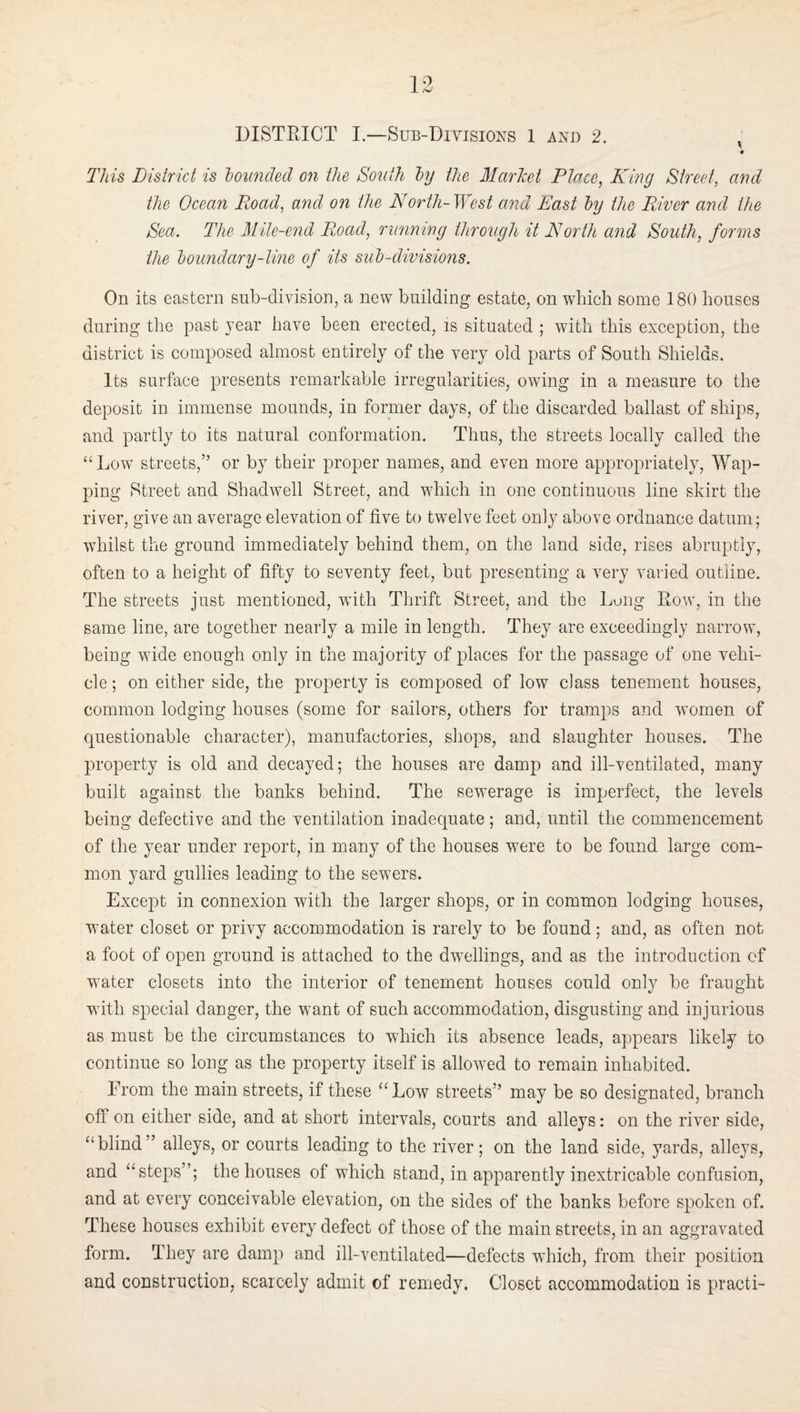 V This District is bounded on the South by the Market Place, King Sti'eet, and the Ocean Road, and on the North-West and East by the River and the Sea. The Mile-end Road, rimning through it North and South, forms the boundary-line of its sub-divisions. On its eastern sub-division, a new building estate, on which some 180 houses during tlie past year have been erected, is situated ; with this exception, the district is composed almost entirely of the very old parts of South Shields. Its surface presents remarkable irregularities, owing in a measure to the deposit in immense mounds, in former days, of the discarded ballast of ships, and partly to its natural conformation. Thus, the streets locally called the “Low streets,” or by their proper names, and even more appropriately. Wap- ping Street and Shadwell Street, and which in one continuous line skirt the river, give an average elevation of five to twelve feet only above ordnance datum; whilst the ground immediately behind them, on the land side, rises abruptly, often to a height of fifty to seventy feet, but presenting a very varied outline. The streets just mentioned, with Thrift Street, and the Lung Row, in the same line, are together nearly a mile in length. They are exceedingly narrow, being wide enough only in the majority of places for the passage of one vehi¬ cle ; on either side, the property is composed of low class tenement houses, common lodging houses (some for sailors, others for tramps and women of questionable character), manufactories, sliops, and slaughter houses. The property is old and decayed; the houses are damp and ill-ventilated, many built against the banks behind. The sewerage is imperfect, the levels being defective and the ventilation inadequate ; and, until the commencement of the year under report, in many of the houses were to be found large com¬ mon yard gullies leading to the sewers. Except in connexion with the larger shops, or in common lodging houses, water closet or privy accommodation is rarely to be found; and, as often not a foot of open ground is attached to the dwellings, and as the introduction of water closets into the interior of tenement houses could only be fraught wutli special danger, the want of such accommodation, disgusting and injurious as must be the circumstances to which its absence leads, appears likely to continue so long as the property itself is allowed to remain inhabited. From the main streets, if these “ Low streets” may be so designated, branch oflF on either side, and at short intervals, courts and alleys: on the river side, “blind” alleys, or courts leading to the river; on the land side, yards, alleys, and “steps”; the houses of which stand, in apparently inextricable confusion, and at every conceivable elevation, on the sides of the banks before spoken of. These houses exhibit every defect of those of the main streets, in an aggravated form. They are damp and ill-ventilated—defects which, from their position and construction, scarcely admit of remedy. Closet accommodation is practi-