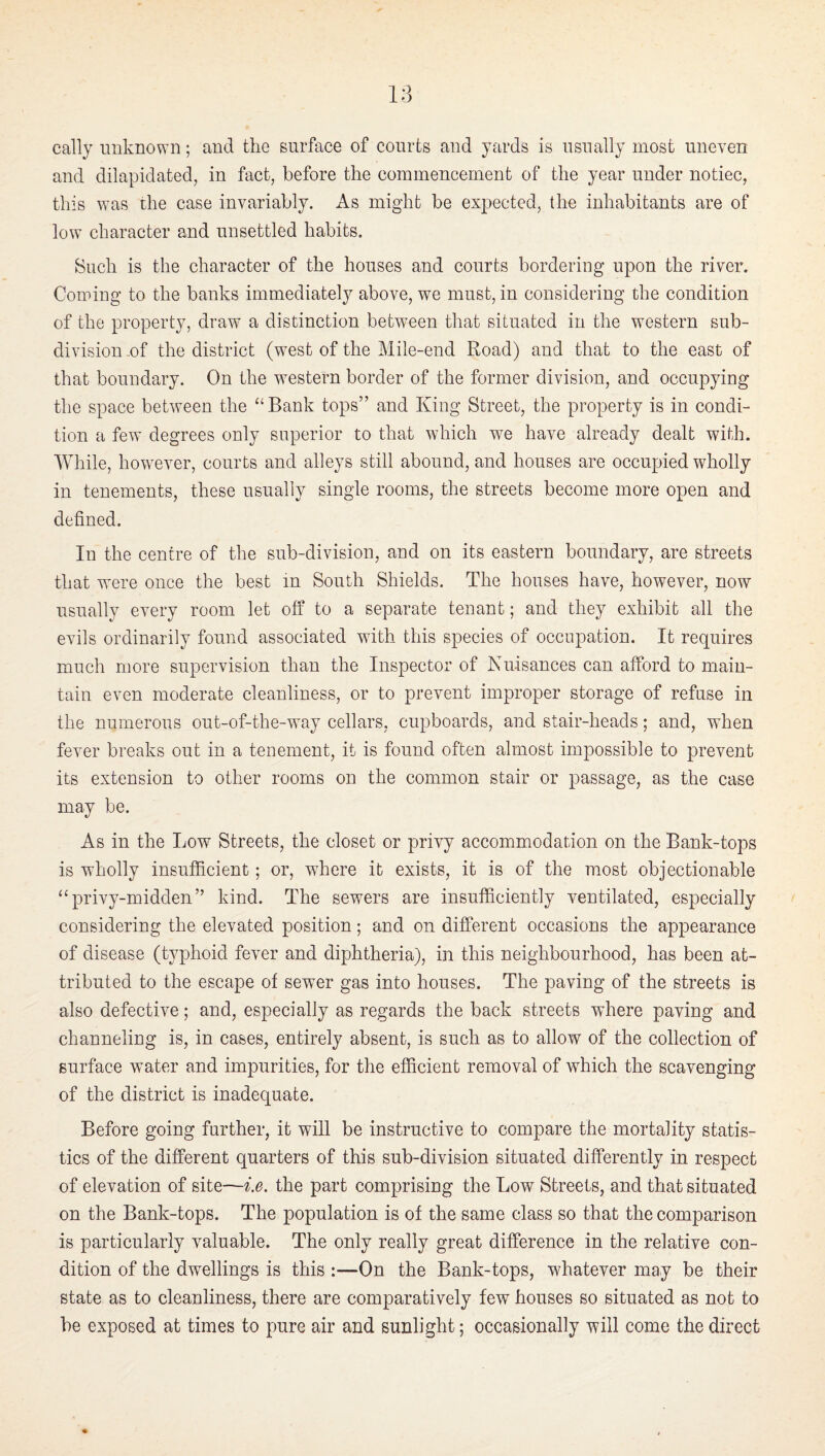 cally unknown; and the surface of courts and yards is usually most uneven and dilapidated, in fact, before the commencement of the year under notice, this was the case invariably. As might be expected, the inhabitants are of low character and unsettled habits. Such is the character of the houses and courts bordering upon the river. Coming to the banks immediately above, we must, in considering the condition of the property, draw a distinction between that situated in the western sub¬ division ..of the district (west of the Mile-end Road) and that to the east of that boundary. On the western border of the former division, and occupying the space between the “ Bank tops” and King Street, the property is in condi¬ tion a few degrees only superior to that which we have already dealt with. While, how^ever, courts and alleys still abound, and houses are occupied wholly in tenements, these usually single rooms, the streets become more open and defined. In the centre of the sub-division, and on its eastern boundary, are streets that were once the best in South Shields. The houses have, however, now usually every room let off to a separate tenant; and they exhibit all the evils ordinarily found associated with this species of occupation. It requires much more supervision than the Inspector of Nuisances can afford to main¬ tain even moderate cleanliness, or to prevent improper storage of refuse in the numerous out-of-the-way cellars, cupboards, and stair-heads; and, when fever breaks out in a tenement, it is found often almost impossible to prevent its extension to other rooms on the common stair or passage, as the case may be. As in the Low Streets, the closet or privy accommodation on the Bank-tops is wholly insufficient; or, where it exists, it is of the most objectionable “privy-midden” kind. The sewers are insufficiently ventilated, especially considering the elevated position; and on different occasions the appearance of disease (typhoid fever and diphtheria), in this neighbourhood, has been at¬ tributed to the escape of sewer gas into houses. The paving of the streets is also defective; and, especially as regards the back streets where paving and channeling is, in cases, entirely absent, is such as to allow of the collection of surface water and impurities, for the efficient removal of which the scavenging of the district is inadequate. Before going further, it will be instructive to compare the mortality statis¬ tics of the different quarters of this sub-division situated differently in respect of elevation of site—i.e. the part comprising the Low Streets, and that situated on the Bank-tops. The population is of the same class so that the comparison is particularly valuable. The only really great difference in the relative con¬ dition of the dwellings is this :—On the Bank-tops, whatever may be their state as to cleanliness, there are comparatively few houses so situated as not to be exposed at times to pure air and sunlight; occasionally will come the direct