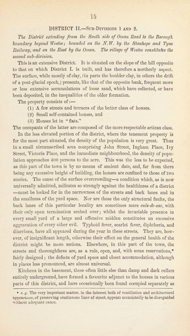 The District extending from the South side of Ocean Road to the Borough houndarg leyond Westoe; hounded on the JSh.W. hy the Stanhope and Tyne Raihuaypand on the East hy the Ocean. The village of Westoe constitutes the Second suh-division. This is an extensive District. It is situated on the slope of the hill opposite to that on which District I. is built, and has therefore a northerly aspect. The surface, while mostly of clay, tin parts the boulder clay, in others the drift of a post-glacial epoch,) presents, like that of the opposite bank, frequent more or less extensive accumulations of loose sand, which have collected, or have been deposited, in the inequalities of the older formation. The property consists of:— (1) A few streets and terraces of the better class of houses. (2) Small self-contained houses, and (3) Houses let in ‘‘ flats.” The occupants of the latter are composed of the more respectable artizan class. In the less elevated portion of the district, where the tenement property is for the most part situated, the density of the population is very great. Thus in a small circumscribed area comprising John Street, Ingham Place, Ivy Street, Victoria Place, and the immediate neighbourhood, the density of popu¬ lation approaches 400 persons to the acre. This was the less to be expected, as this part of the town is by no means of ancient date, and, far from there being any excessive height of building, the houses are conflned to those of two stories. The cause of the surface overcrowding---a condition which, as is now universally admitted, militates so strongly against the healthiness of a district —must be looked for in the narrowness of the streets and back lanes and in the smallness of the yard space. Hor are these the only structural faults, the back lanes of this particular locality are sometimes mere culs-de-sac, with their only open termination arched over; whilst the invariable presence in every small yard of a large and oflensive midden constitutes an excessive aggravation of every other evil. Typhoid fever, scarlet fever, diphtheria, and diarrhoea, have all appeared during the year in these streets. They are, how¬ ever, of insignificant length, otherwise their effect on the general health of the district might be more serious. Elsewhere, in this part of the town, the streets and thoroughfares are, as a rule, open, and, with some reservations,* fairly designed; the defects of yard space and closet accommodation, although in places less pronounced, are almost universal. Kitchens in the basement, these often little else than damp and dark cellars entirely underground, have formed a favourite adjunct to the houses in various parts of this district, and have occasionally been found occupied separately as • e. g. The very important matter, in the interest both of ventilation ahd architectural appearance, of preserving cOntinlioUs lines of street, appears occasionally to be disregarded without adequate cause-.