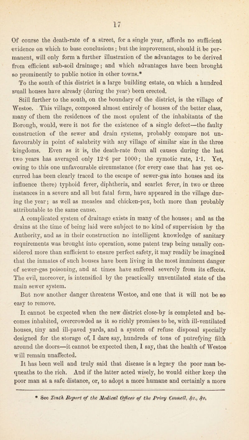 Of course the death-rate of a street, for a single year, affords no sufficient evidence on which to base conclusions ; but the iinprovement, should it be per¬ manent, will only form a further illustration of the advantages to be derived from efficient sub-soil drainage; and which advantages have been brought so prominently to public notice in other towns.* To the south of this district is a large building estate, on which a hundred small houses have already (during the year) been erected. Still further to the south, on the boundary of the district, is the village of Westoe. - This village, composed almost entirely of houses of the better class, many of them the residences of the most opulent of the inhabitants of the Borough, would, were it not for the existence of a single defect—the faulty construction of the sewer and drain systems, probably compare not un¬ favourably in point of salubrity with any village of similar size in the three kingdoms. Even as it is, the death-rate from all causes during the last two years has averaged only 12-6 per 1000; the zymotic rate, IT. Yet, owing to this one unfavourable circumstance (for every case that has yet oc¬ curred has been clearly traced to the escape of sewer-gas into houses and its influence there) typhoid fever, diphtheria, and scarlet fever, in two or three instances in a severe and all but fatal form, have appeared in the village dur¬ ing the year; as well as measles and chicken-pox, both more than probably attributable to the same cause. A complicated system of drainage exists in many of the houses; and as the drains at the time of being laid were subject to no kind of supervision by the Authority, and as in their construction no intelligent knowledge of sanitary requirements was brought into operation, some patent trap being usually con¬ sidered more than sufficient to ensure perfect safety, it may readily be imagined that the inmates of such houses have been living in the most imminent danger of sewer-gas poisoning, and at times have suffered severely from its effects. The evil, moreover, is intensified by the practically unventilated state of the main sewer system. But now another danger threatens Westoe, and one that it will not be so easy to remove. It cannot be expected when the new district close-by is completed and be¬ comes inhabited, overcrowded as it so richly promises to be, with ill-ventilated houses, tiny and ill-paved yards, and a system of refuse disposal specially designed for the storage of, I dare say, hundreds of tons of putrefying filth around the doors—it cannot be expected then, 1 say, that the health of Westoe will remain unaffected. It has been well and truly said that disease is a legacy the poor man be¬ queaths to the rich. And if the latter acted wisely, he would either keep the poor man at a safe distance, or, to adopt a more humane and certainly a more ^ See Tenth Report of tM Mediml Officer of the Privy €o\mt%