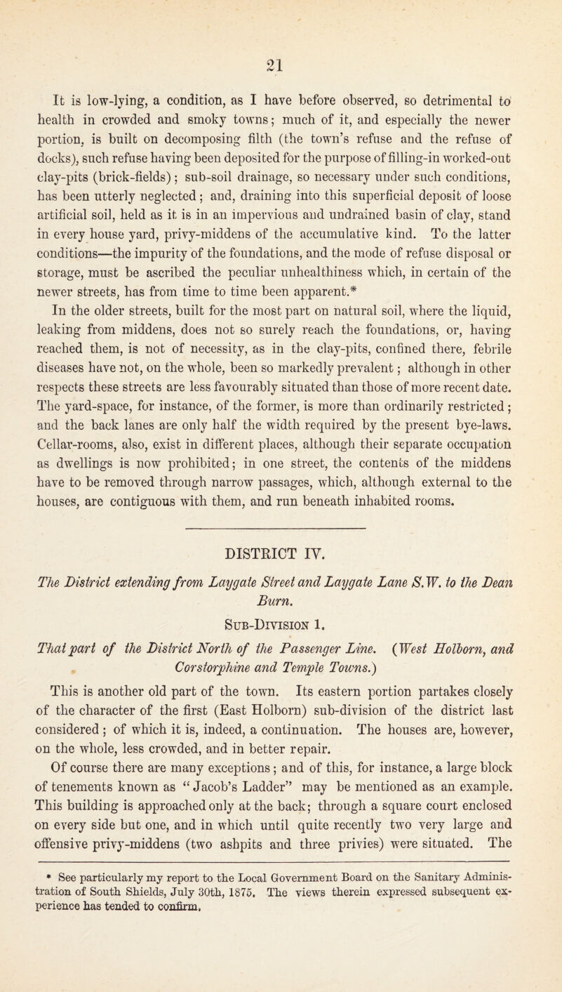 It is low-lying, a condition, as I have before observed, so detrimental to health in crowded and smoky towns; much of it, and especially the newer portion, is built on decomposing filth (the town’s refuse and the refuse of docks), such refuse having been deposited for the purpose of filling-in worked-out clay-pits (brick-fields); sub-soil drainage, so necessary under such conditions, has been utterly neglected ; and, draining into this superficial deposit of loose artificial soil, held as it is in an impervious and uudrained basin of clay, stand in every house yard, privy-middens of the accumulative kind. To the latter conditions—the impurity of the foundations, and the mode of refuse disposal or storage, must be ascribed the peculiar unhealthiness which, in certain of the newer streets, has from time to time been apparent.* In the older streets, built for the most part on natural soil, where the liquid, leaking from middens, does not so surely reach the foundations, or, having reached them, is not of necessity, as in the clay-pits, confined there, febrile diseases have not, on the whole, been so markedly prevalent; although in other respects these streets are less favourably situated than those of more recent date. The yard-space, for instance, of the former, is more than ordinarily restricted; and the back lanes are only half the width required by the present bye-laws. Cellar-rooms, also, exist in different places, although their separate occupation as dwellings is now prohibited; in one street, the contents of the middens have to be removed through narrow passages, which, although external to the houses, are contiguous with them, and run beneath inhabited rooms. DISTRICT ly. The District extending from Laygate Street and Laygate Lane S. W, to the Dean Burn. Sub-Division 1. That ^art of the District North of the Passenger Line. (West Holhorn^ and Corstorphine and Temple Towns.) This is another old part of the town. Its eastern portion partakes closely of the character of the first (East Holborn) sub-division of the district last considered ; of which it is, indeed, a continuation. The houses are, however, on the whole, less crowded, and in better repair. Of course there are many exceptions; and of this, for instance, a large block of tenements known as “Jacob’s Ladder” may be mentioned as an example. This building is approached only at the back; through a square court enclosed on every side but one, and in which until quite recently two very large and offensive privy-middens (two ashpits and three privies) were situated. The • See particularly my report to the Local Grovernment Board on the Sanitary Adminis¬ tration of South Shields, July 30th, 1875. The views therein expressed subsequent ex¬ perience has tended to confirm,