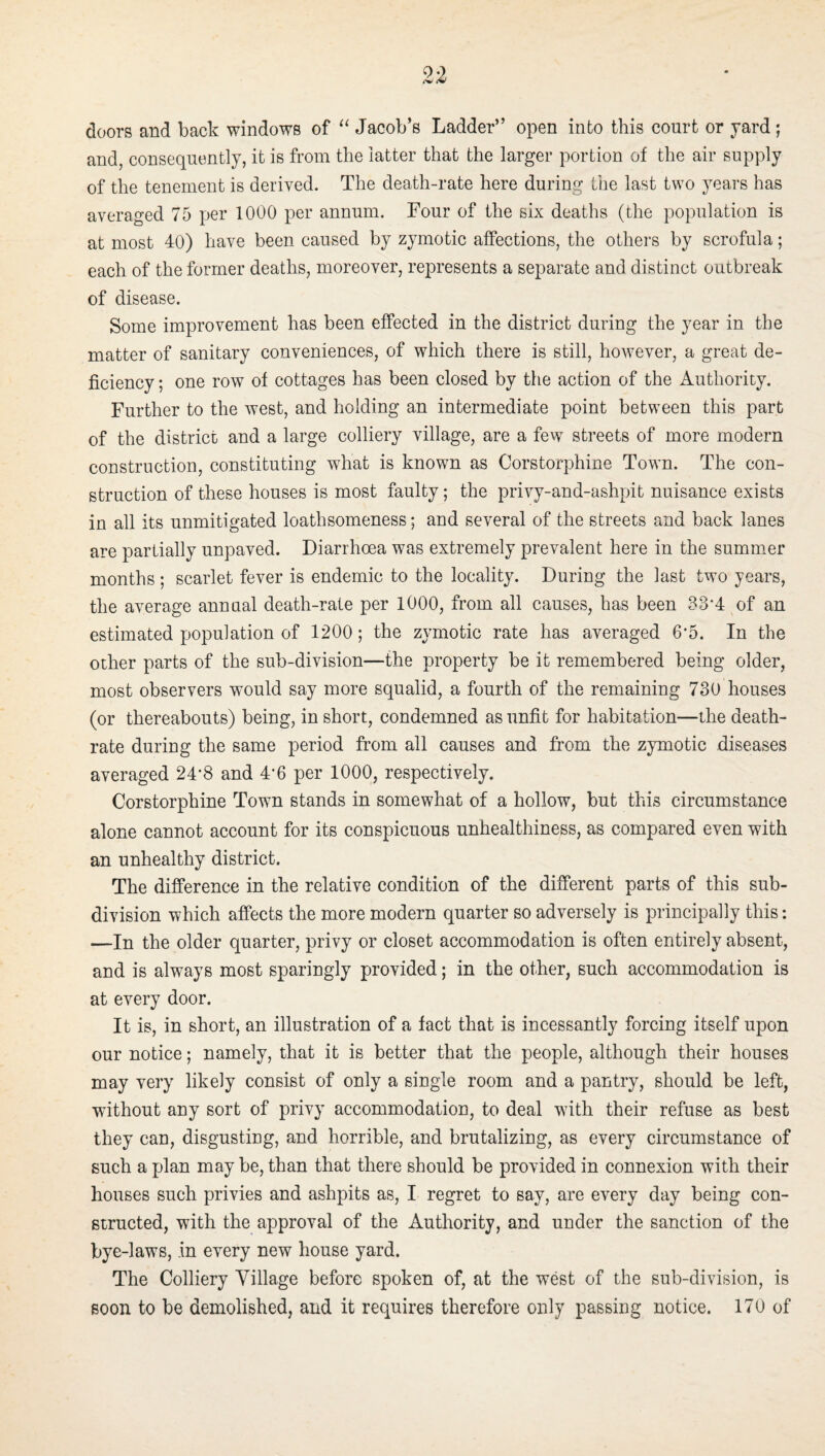 doors and back windows of Jacob’s Ladder” open into this court or yard; and, consequently, it is from the latter that the larger portion of the air supply of the tenement is derived. The death-rate here during the last two years has averaged 75 per 1000 per annum. Four of the six deaths (the population is at most 40) have been caused by zymotic affections, the others by scrofula; each of the former deaths, moreover, represents a separate and distinct outbreak of disease. Some improvement has been effected in the district during the year in the matter of sanitary conveniences, of which there is still, however, a great de¬ ficiency ; one row of cottages has been closed by the action of the Authority. Further to the west, and holding an intermediate point between this part of the district and a large colliery village, are a few streets of more modern construction, constituting what is known as Corstorphine Town. The con¬ struction of these houses is most faulty; the privy-and-ashpit nuisance exists in all its unmitigated loathsomeness; and several of the streets and back lanes are partially unpaved. Diarrhoea was extremely prevalent here in the summmr months ; scarlet fever is endemic to the locality. During the last two years, the average annual death-rate per 1000, from all causes, has been 33‘4 of an estimated population of 1200; the zymotic rate has averaged 6-5. In the other parts of the sub-division—the property be it remembered being older, most observers would say more squalid, a fourth of the remaining 730 houses (or thereabouts) being, in short, condemned as unfit for habitation—the death- rate during the same period from all causes and from the zymotic diseases averaged 24‘8 and 4'6 per 1000, respectively. Corstorphine Town stands in somewhat of a hollow, but this circumstance alone cannot account for its conspicuous unhealthiness, as compared even with an unhealthy district. The difference in the relative condition of the different parts of this sub¬ division which affects the more modern quarter so adversely is principally this: —In the older quarter, privy or closet accommodation is often entirely absent, and is always most sparingly provided; in the other, such accommodation is at every door. It is, in short, an illustration of a fact that is incessantly forcing itself upon our notice; namely, that it is better that the people, although their houses may very likely consist of only a single room and a pantry, should be left, without any sort of privy accommodation, to deal with their refuse as best they can, disgusting, and horrible, and brutalizing, as every circumstance of such a plan may be, than that there should be provided in connexion with their houses such privies and ashpits as, I regret to say, are every day being con¬ structed, with the approval of the Authority, and under the sanction of the bye-laws, in every new house yard. The Colliery Village before spoken of, at the west of the sub-division, is soon to be demolished, and it requires therefore only passing notice. 170 of