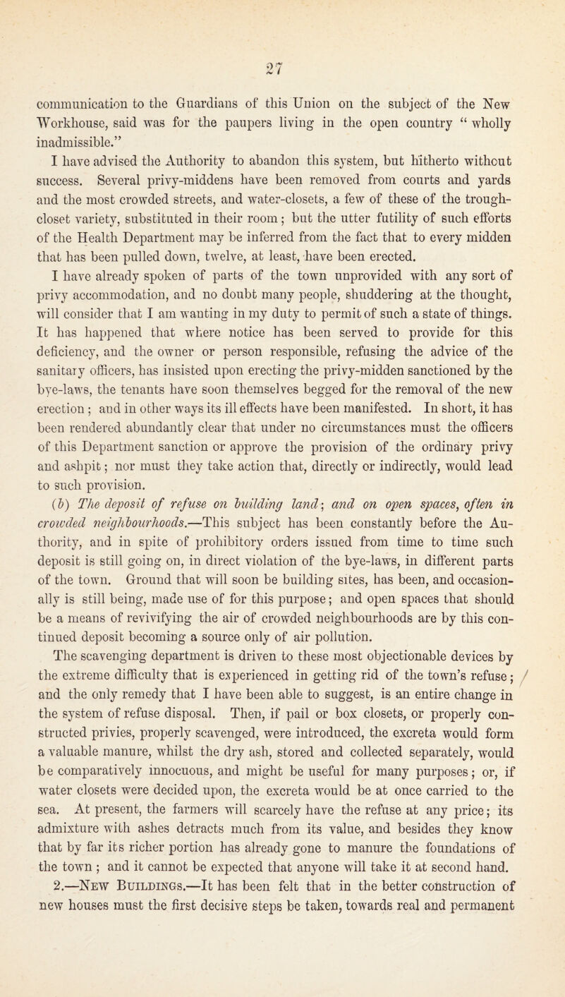 communication to the Guardians of this Union on the subject of the New Workhouse, said was for the paupers living in the open country “ wholly inadmissible.” I have advised the Authority to abandon this system, but hitherto without success. Several privy-middens have been removed from courts and yards and the most crowded streets, and water-closets, a few of these of the trough- closet variety, substituted in their room; but the utter futility of such efforts of the Health Department may be inferred from the fact that to every midden that has been pulled down, twelve, at least, have been erected. I have already spoken of parts of the town unprovided with any sort of privy accommodation, and no doubt many people, shuddering at the thought, will consider that I am wanting in my duty to permit of such a state of things. It has happened that where notice has been served to provide for this deficiency, and the owner or person responsible, refusing the advice of the sanitary officers, has insisted upon erecting the privy-midden sanctioned by the bye-laws, the tenants have soon themselves begged for the removal of the new erection ; and in other ways its ill effects have been manifested. In short, it has been rendered abundantly clear that under no circumstances must the officers of this Department sanction or approve the provision of the ordinary privy and ashpit; nor must they take action that, directly or indirectly, would lead to such provision. {h) The deposit of refuse on building land‘s and on open spaces^ often in crowded neighbourhoods.—This subject has been constantly before the Au¬ thority, and in spite of prohibitory orders issued from time to time such deposit is still going on, in direct violation of the bye-laws, in different parts of the town. Ground that will soon be building sites, has been, and occasion¬ ally is still being, made use of for this purpose; and open spaces that should be a means of revivifying the air of crowded neighbourhoods are by this con¬ tinued deposit becoming a source only of air pollution. The scavenging department is driven to these most objectionable devices by the extreme difficulty that is experienced in getting rid of the town’s refuse; / and the only remedy that I have been able to suggest, is an entire change in the system of refuse disposal. Then, if pail or box closets, or properly con¬ structed privies, properly scavenged, were introduced, the excreta would form a valuable manure, whilst the dry ash, stored and collected separately, would be comparatively innocuous, and might be useful for many purposes; or, if water closets were decided upon, the excreta would be at once carried to the sea. At present, the farmers will scarcely have the refuse at any price; its admixture with ashes detracts much from its value, and besides they know that by far its richer portion has already gone to manure the foundations of the town ; and it cannot be expected that anyone will take it at second hand. 2.—New Buildings.—It has been felt that in the better construction of new houses must the first decisive steps be taken, towards real and permanent