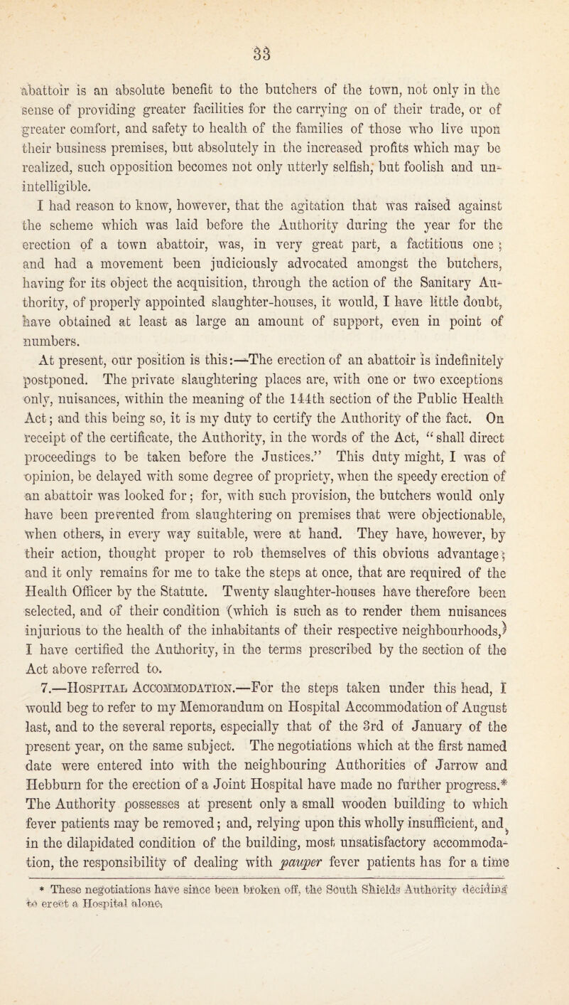 sense of providing greater facilities for the carrying on of their trade, or of greater comfort, and safety to health of the families of those who live upon their business premises, but absolutely in the increased profits which rnay be realized, such opposition becomes not only utterly selfish; but foolish and un^ intelligible. I had reason to know, however, that the agitation that was raised against the scheme which was laid before the Authority during the year for the erection of a town abattoir, was, in very great part, a factitious one ; and had a movement been judiciously advocated amongst the butchers, having for its object the acquisition, through the action of the Sanitary Am thority, of properly appointed slaughter-houses, it would, I have little doubt, have obtained at least as large an amount of support, even in point of numbers. At present, our position is this i—The erection of an abattoir is indefinitely postponed. The private slaughtering places are, with one or two exceptions only, nuisances, within the meaning of the 144th section of the Public Health Act; and this being so, it is my duty to certify the Authority of the fact. On receipt of the certificate, the Authority, in the words of the Act, shall direct proceedings to be taken before the Justices.” This duty might, I was of opinion, be delayed with some degree of propriety, when the speedy erection of an abattoir was looked for; for, with such provision, the butchers would only have been prevented from slaughtering on premises that were objectionable, when others-, in every way suitable, were at hand. They have-, however, by their action, thought proper to rob themselves of this obvioUs advantage -; and it only remains for me to take the steps at once, that are required of the Health Officer by the Statute. Twenty slaughter-houses have therefore been selected, and of their condition (which is such as to render them nuisances injurious to the health of the inhabitants of their respective neighbourhoods,) I have certified the Authority, in the terms prescribed by the section of the Act above referred to. 7.—Hospital Accommodation.—For the steps taken under this head, I would beg to refer to my Memorandum on Hospital Accommodation of August last, and to the several reports, especially that of the 8rd of January of the present year, on the same subject. The negotiations which at the first named date were entered into with the neighbouring Authorities of Jarrow and Hebburn for the erection of a Joint Hospital have made no further progress.^’ The Authority possesses at present only a small wooden building to which fever patients may be removed; and, relying upon this wholly insufficient, and^ in the dilapidated condition of the building, most unsatisfactory accommoda¬ tion, the responsibility of dealing with ;pau;per fever patients has for a tinie * These negotiations have siiice beeii broken off, the South Shields Authority deciding to ereOt a Hospital alonOt