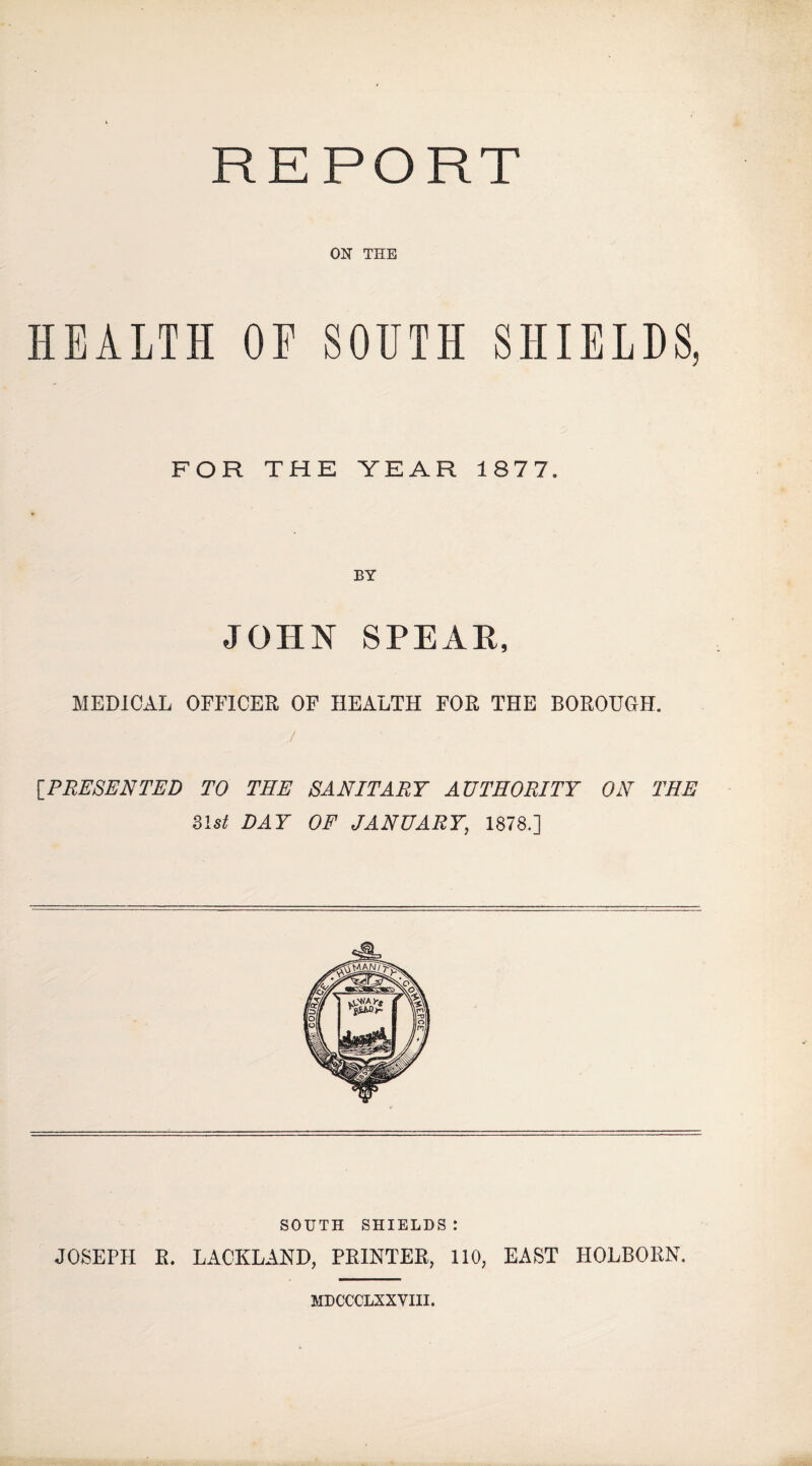 REPORT ON THE HEALTH OF SOUTH SHIELDS, FOR THE YEAR 1877. BY JOHN SPEAH, MEDICAL OFFICER OF HEALTH FOR THE BOROUGH. / IP RESEN TED TO THE SANITARY AUTHORITY ON THE Ust DAY OF JANUARY, 1878.] SOUTH SHIELDS: JOSEPH R. LACKLAND, PRINTER, 110, EAST HOLBORN. MDCCCLXXVIII.