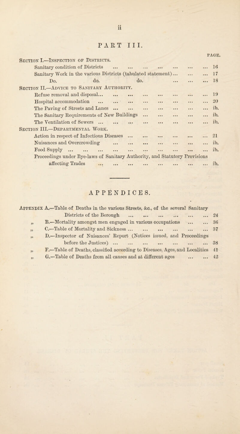 PART III. PAGE. Section I.—Inspection of Disteicts. Sanitary condition of Districts Sanitary Work in the various Districts (tabulated statement) Do. do. do. Section II.—Advice to Sanitary Authority. Refuse removal and disposal... Hospital accommodation ... ... The Paving of Streets and Lanes ... The Sanitary Requirements of New Buildings . The Ventilation of Sewers.. Section III.—Departmental Work. Action in respect of Infectious Diseases ... Nuisances and Overcrowding . Pood Supply. Proceedings under Bye-laws of Sanitary Authority, and Statutory Provisions affecting Trades . 10 17 18 11) 20 ib. ib. ib. 21 ib. ib. ib. APPENDICES. Appendix A.—Table of Deaths in the various Streets, &c., of the several Sanitary Districts of the Borough .. .24 „ B.—Mortality amongst men engaged in various occupations . 36 ,, C.—Table of Mortality and Sickness.37 „ D.—Inspector of Nuisances’ Report (Notices issued, and Proceedings before the Justices). . 38 „ F.—Table of Deaths, classified according to Diseases, Ages, and Localities 41 „ G.—Table of Deaths from all causes and at different ages . 42