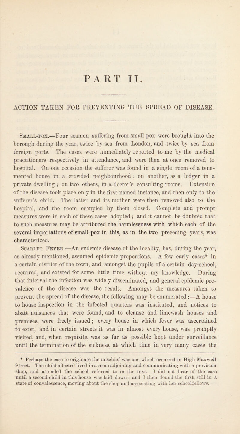 ACTION TAKEN FOR PREVENTING THE SPREAD OP DISEASE. ^^MALL-POX.—Four seamen suffering from small-pox were brought into the borough during the year, twice by sea from London, and twice by sea from foreign ports. The cases were immediately reported to me by the medical practitioners respectively in attendance, and were then at once removed to hospital. On one occasion the sufferer was found in a single room of a tene- mented house in a crowded neighbourhood ; on another, as a lodger in a private dwelling ; on two others, in a doctor’s consulting rooms. Extension of the disease took place only in the first-named instance, and then only to the sufferer’s child. The latter and its mother were then removed also to the hospital, and the room occupied by them closed. Complete and prompt measures were in each of these cases adopted ; and it cannot be doubted that to such measures may be attributed the harmlessness with which each of the several importations of small-pox in this, as in the two preceding years, was characterized. Scarlet Fever.—An endemic disease of the locality, has, during the year, as already mentioned, assumed epidemic proportions. A few early cases^ in a certain district of the town, and amongst the pupils of a certain day-school, occurred, and existed for some little time without my knowledge. During that interval the infection was widely disseminated, and general epidemic pre¬ valence of the disease was the result. Amongst the measures taken to prevent the spread of the disease, the following may be enumerated :—A house to house inspection in the infected quarters was instituted, and notices to abate nuisances that were found, and to cleanse and limewash houses and premises, were freely issued ; every house in which fever was ascertained to exist, and in certain streets it was in almost every house, was promptly visited, and, when requisite, was as far as possible kept under surveillance until the termination of the sickness, at which time in very many cases the * Perhaps the case to originate the mischief was one which occurred in High Maxwell Street. The child affected lived in a room adjoining and communicating with a provision shop, and attended the school referred to in the text. I did not hear of the case until a second child in this house was laid down ; and I then found the first, still in a state of convalescence, moving about the shop and associating with her schoolfellows.