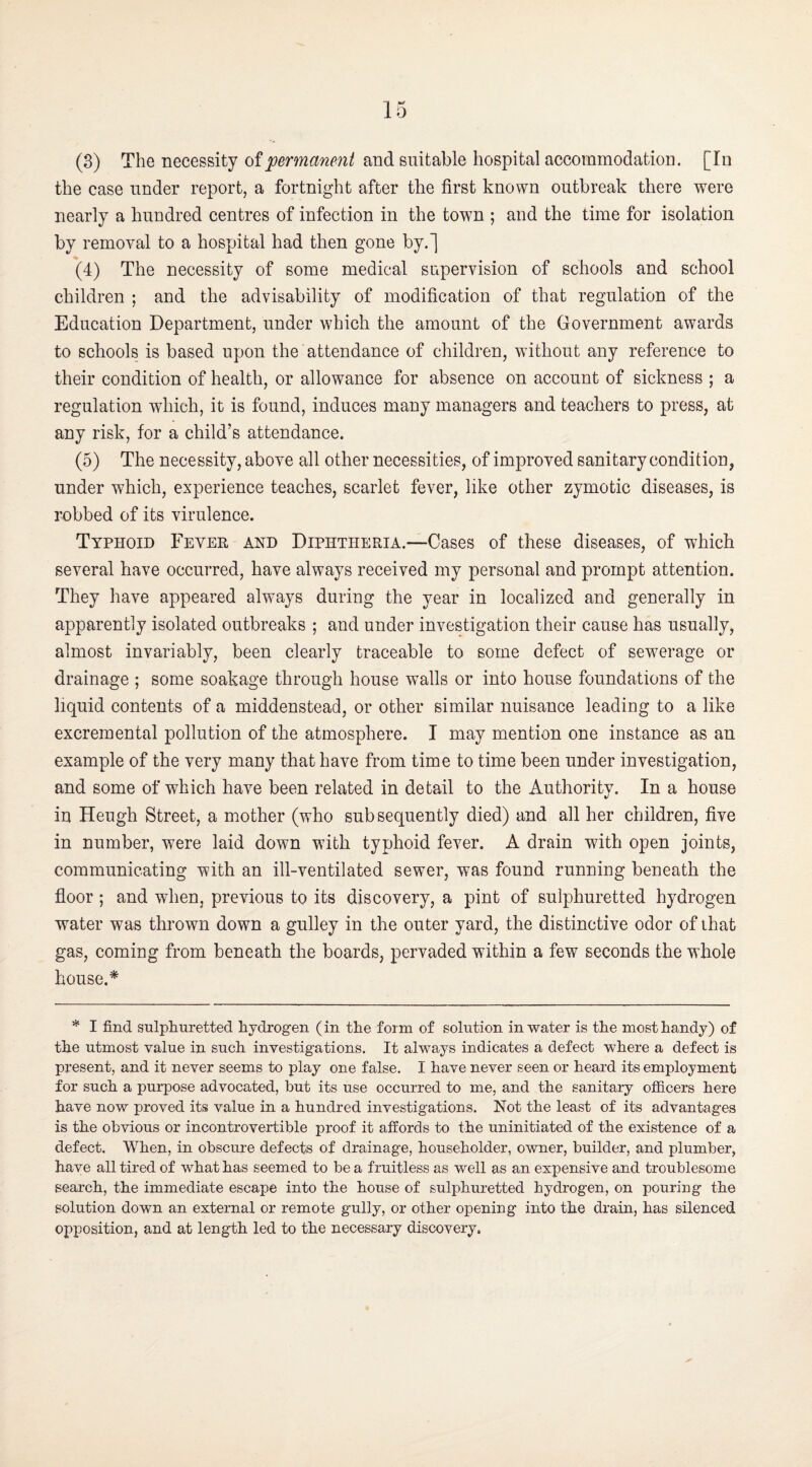 (3) The necessity of and suitable hospital accommodation. [In the case under report, a fortnight after the first known outbreak there were nearly a hundred centres of infection in the town ; and the time for isolation by removal to a hospital had then gone by.] (4) The necessity of some medical supervision of schools and school children ; and the advisability of modification of that regulation of the Education Department, under which the amount of the Government awards to schools is based upon the attendance of children, without any reference to their condition of health, or allowance for absence on account of sickness ; a regulation which, it is found, induces many managers and teachers to press, at any risk, for a child’s attendance. (5) The necessity, above all other necessities, of improved sanitary condition, under which, experience teaches, scarlet fever, like other zymotic diseases, is robbed of its virulence. Typhoid Fever and Diphtheria.—Cases of these diseases, of which several have occurred, have always received my personal and prompt attention. They have appeared always during the year in localized and generally in apparently isolated outbreaks ; and under investigation their cause has usually, almost invariably, been clearly traceable to some defect of sewerage or drainage ; some soakage through house walls or into house foundations of the liquid contents of a middenstead, or other similar nuisance leading to a like excremental pollution of the atmosphere. I may mention one instance as an example of the very many that have from time to time been under investigation, and some of which have been related in detail to the Authority. In a house in Heugh Street, a mother (who subsequently died) and all her children, five in number, were laid down with typhoid fever. A drain with open joints, communicating with an ill-ventilated sewer, was found running beneath the floor ; and when, previous to its discovery, a pint of sulphuretted hydrogen water was thrown down a gulley in the outer yard, the distinctive odor of that gas, coming from beneath the boards, pervaded within a few seconds the whole house.* * I find sulpliuretted hydrogen (in the form of solution in water is the most handy) of the utmost value in such investigations. It always indicates a defect where a defect is present, and it never seems to play one false. I have never seen or heard its employment for such a purpose advocated, but its use occurred to me, and the sanitary officers here have now proved its value in a hundred investigations. Not the least of its advantages is the obvious or incontrovertible proof it affords to the uninitiated of the existence of a defect. When, in obscm'e defects of drainage, householder, owner, builder, and plumber, have all tired of what has seemed to be a fruitless as well as an expensive and troublesome search, the immediate escape into the house of sulphuretted hydrogen, on pouring the solution down an external or remote gully, or other opening into the drain, has silenced opposition, and at length led to the necessary discovery.