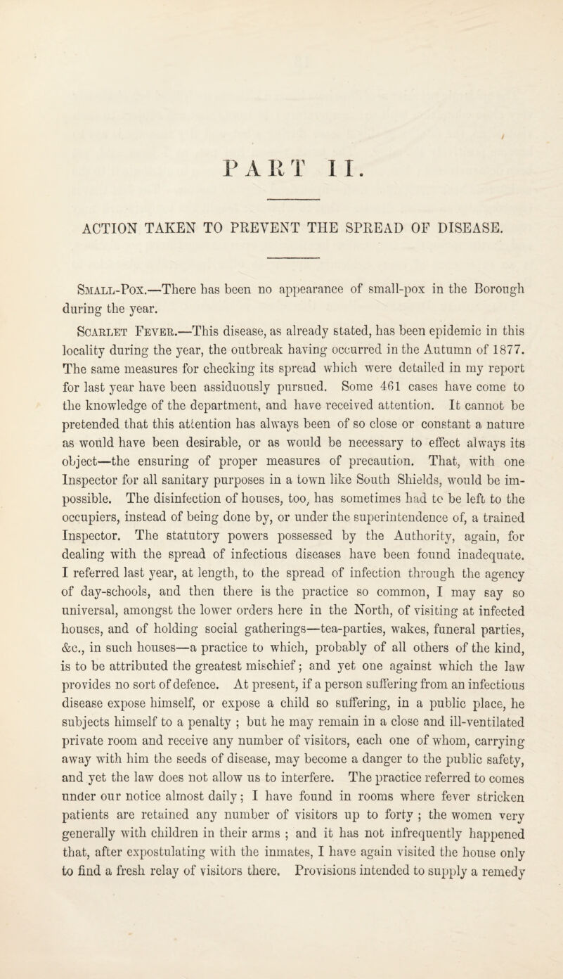 ACTION TAKEN TO PREVENT THE SPREAD OF DISEASE. Small-Pox.—There has been no appearance of small-pox in the Borough during the year. Scarlet Fever.—This disease, as already stated, has been epidemic in this locality during the year, the outbreak having occurred in the Autumn of 1877. The same measures for checking its spread which were detailed in my report for last year have been assiduously pursued. Some 461 cases have come to the knowledge of the department, and have received attention. It cannot be pretended that this attention has always been of so close or constant a nature as would have been desirable, or as would be necessary to effect always its object—the ensuring of proper measures of precaution. That, with one Inspector for all sanitary purposes in a town like South Shields, would be im¬ possible. The disinfection of houses, too^ has sometimes had to be left to the occupiers, instead of being done by, or under the superintendence of, a trained Inspector. The statutory powers possessed by the Authority, again, for dealing with the spread of infectious diseases have been found inadequate. I referred last year, at length, to the spread of infection through the agency of day-schools, and then there is the practice so common, I may say so universal, amongst the lower orders here in the North, of visiting at infected houses, and of holding social gatherings—tea-parties, w^akes, funeral parties, &c., in such houses—a practice to which, probably of all others of the kind, is to be attributed the greatest mischief; and yet one against which the law provides no sort of defence. At present, if a person suffering from an infectious disease expose himself, or expose a child so suffering, in a public place, he subjects himself to a penalty ; but he may remain in a close and ill-ventilated private room and receive any number of visitors, each one of whom, carrying away with him the seeds of disease, may become a danger to the public safety, and yet the law does not allow us to interfere. The practice referred to comes under our notice almost daily; I have found in rooms where fever stricken patients are retained any number of visitors up to forty ; the women very generally with children in their arms ; and it has not infrequently happened that, after expostulating with the inmates, I have again visited the house only to find a fresh relay of visitors there. Provisions intended to supply a remedy