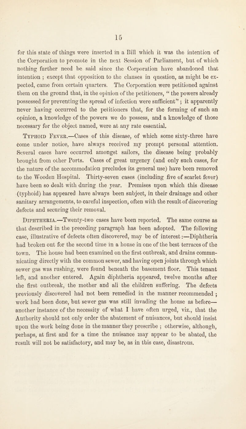 for this state of things were inserted in a Bill which it was the intention of the Corporation to promote in the next Session of Parliament, but of which nothing farther need be said since the Corporation have abandoned that intention ; except that opposition to the clauses in question, as might be ex¬ pected, came from certain quarters. The Corporation were petitioned against them on the ground that, in the opinion of the petitioners, “ the powers already possessed for preventing the spread of infection w^ere sufficient’’; it apparently never having occurred to the petitioners that, for the forming of such an opinion, a knowledge of the powers we do possess, and a knowledge of those necessary for the object named, were at any rate essential. Typhoid Fever.—Cases of this disease, of which some sixty-three have come under notice, have always received my prompt personal attention. Several cases have occurred amongst sailors, the disease being probably brought from other Ports. Cases of great urgency (and only such cases, for the nature of the accommodation precludes its general use) have been removed to the Wooden Hospital. Thirty-seven cases (including five of scarlet fever) have been so dealt with during the year. Premises upon which this disease (typhoid) has appeared have always been subject, in their drainage and other sanitary arrangements, to careful inspection, often with the result of discovering defects and securing their removal. Diphtheria.—Twenty-two cases have been reported. The same course as that described in the preceding paragraph has been adopted. The following case, illustrative of defects often discovered, may be of interest:—Diphtheria had broken out for the second time in a house in one of the best terraces of the town. The house had been examined on the first outbreak, and drains commu¬ nicating directly with the common sewer, and having open joints through which sewer gas was rushing, were found beneath the basement floor. This tenant left, and another entered. Again diphtheria appeared, twelve months after the first outbreak, the mother and all the children suffering. The defects previously discovered had not been remedied in the manner recommended ; work had been done, but sewer gas was still invading the house as before— another instance of the necessity of what I have often urged, viz., that the Authority should not only order the abatement of nuisances, but should insist upon the work being done in the manner they prescribe ; otherwise, although, perhaps, at first and for a time the nuisance may appear to be abated, the result will not be satisfactory, and may be, as in this case, disastrous.