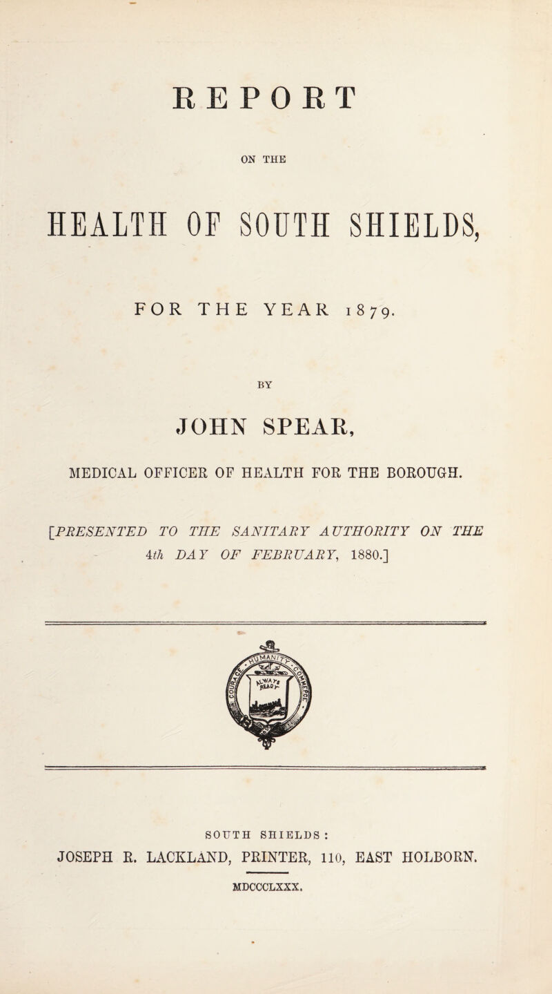 REPORT ON THE HEALTH OP SOUTH SHIELDS, FOR THE YEAR 1879. BY JOHN SPEAK, MEDICAL OFFICER OF HEALTH FOR THE BOROUGH. [PRESENTED TO THE SANITARY AUTHORITY ON THE Uh DAY OF FEBRUARY, 1880.] SOUTH SHIELDS: JOSEPH R. LACKLAND, PRINTER, 110, EAST HOLBORN. MDCCCLXXX.