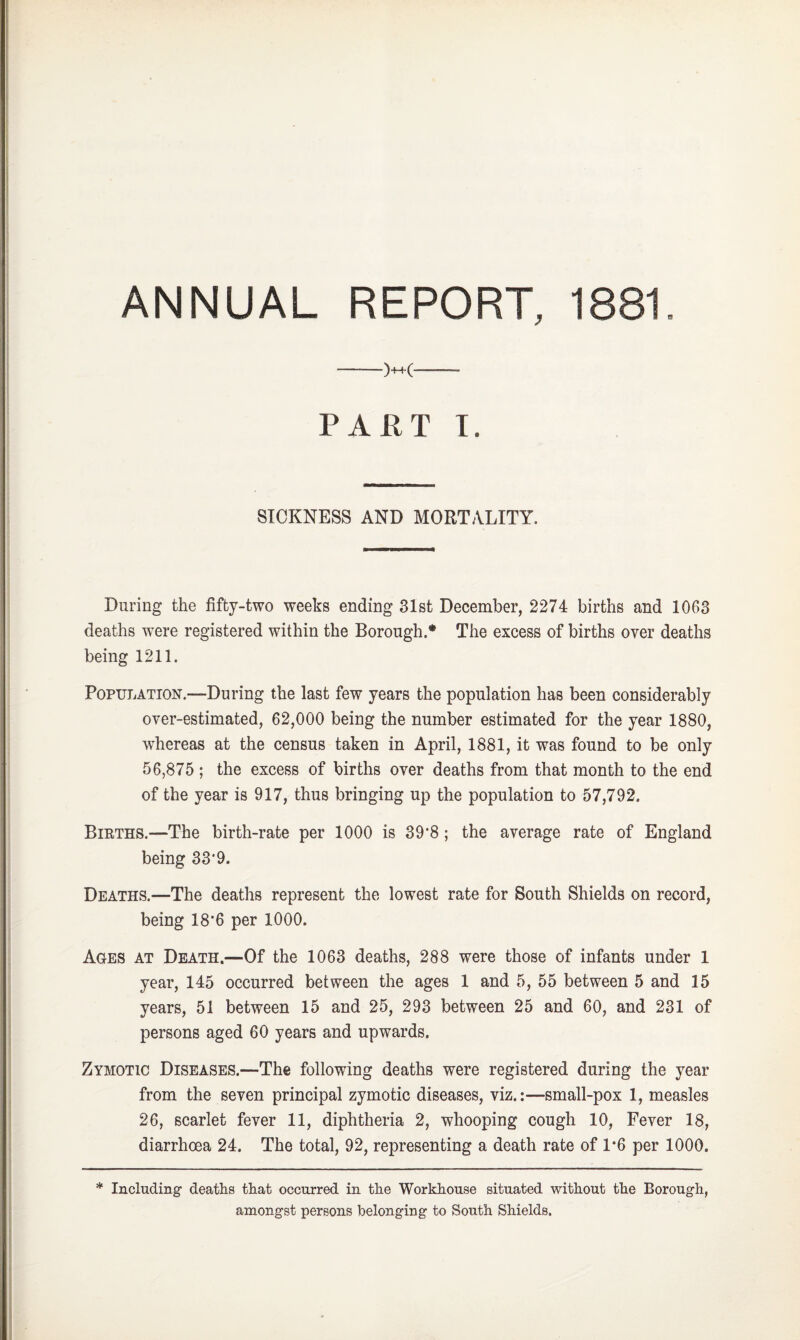 ANNUAL REPORT, 1881. —)++C-- PART I. SICKNESS AND MORTALITY. During the fifty-two weeks ending 31st December, 2274 births and 1063 deaths were registered within the Borough.* The excess of births over deaths being 1211. Population.—During the last few years the population has been considerably over-estimated, 62,000 being the number estimated for the year 1880, whereas at the census taken in April, 1881, it was found to be only 56,875 ; the excess of births over deaths from that month to the end of the year is 917, thus bringing up the population to 57,792. Births.—The birth-rate per 1000 is 39‘8 ; the average rate of England being 33‘9. Deaths.—The deaths represent the lowest rate for South Shields on record, being 18'6 per 1000. Ages at Death.—Of the 1063 deaths, 288 were those of infants under 1 year, 145 occurred between the ages 1 and 5, 55 between 5 and 15 years, 51 between 15 and 25, 293 between 25 and 60, and 231 of persons aged 60 years and upwards. Zymotic Diseases.—The following deaths were registered during the year from the seven principal zymotic diseases, viz.:—small-pox 1, measles 26, scarlet fever 11, diphtheria 2, whooping cough 10, Fever 18, diarrhoea 24. The total, 92, representing a death rate of 1*6 per 1000. * Including deaths that occurred in the Workhouse situated without the Borough, amongst persons belonging to South Shields.