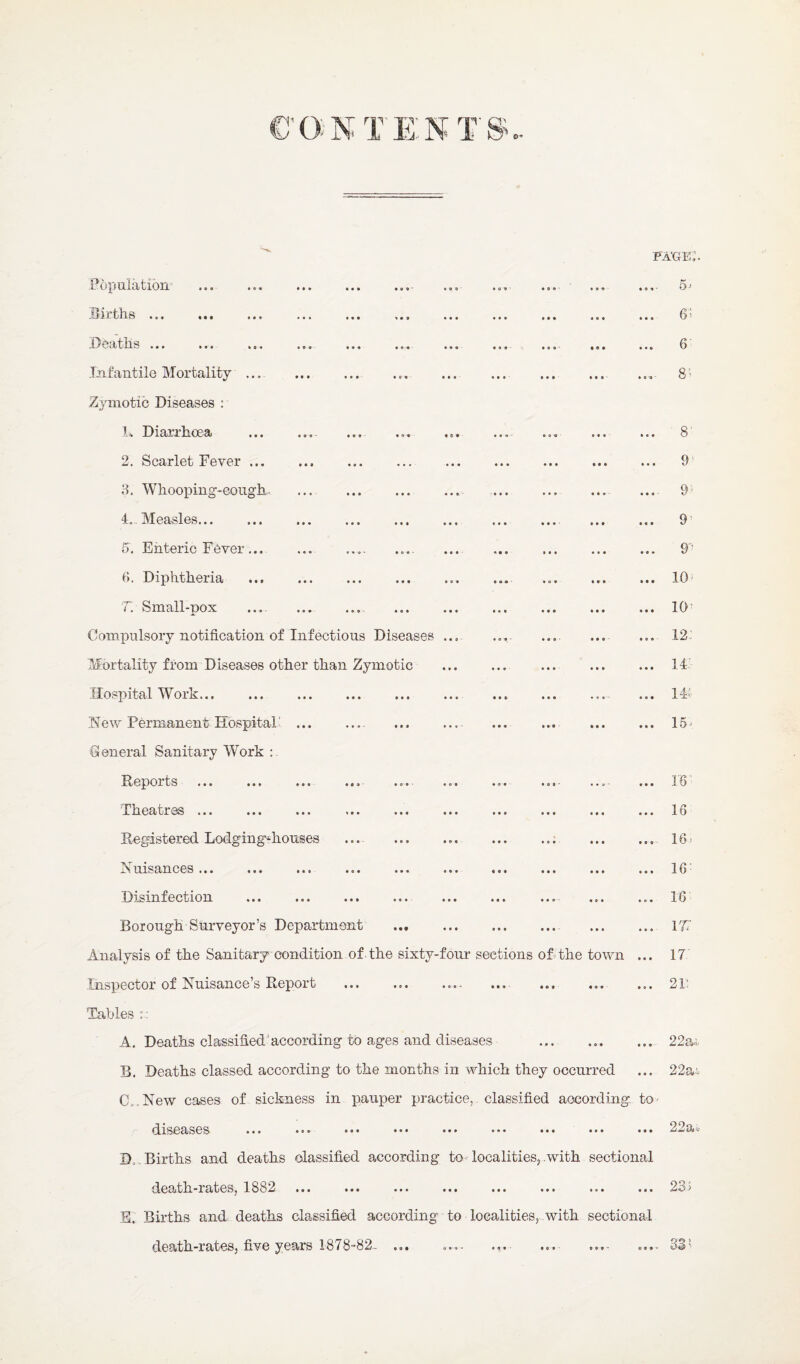 fa’ge;. Population ... ... . Hitlis ... ... ... ... ... P/Oatlife ... ... ... ... ... ... Infantile Mortality ... Zymotic Diseases ; L Diarrhoea . 2. Scarlet Fever. 3. Whooping-eongk ... . 4. Measles. 5. Enteric Fever ... .. 3. Diphtheria . T, Small-pox .... .. Conipiilsory notification of Infectious Diseases Mortality from Diseases other than Zymotic Hospital Work. New Permanent Hospital' .. General Sanitary Work .... 5 ^ ... 6* ... 6 .... 3 ’ ... 8 ... 9' .... 9^ ... 9^ ... 9’ ... 10^ ... 10^ ... 12: ... 14 ... 1# ... 15^ Deports ... ... ... ...- ...• Theatres ... Degistered Lodging-houses . Nuisances ... Disinfection Borough Surveyor’s Department Analysis of the Sanitary condition of the sixty-four sections ofithe town ... Inspector of Nuisance s Depoit ... ... .... ..«- ... ... ... Tables r: A. Deaths classified'according to ages and diseases B. Deaths classed according to the months in which they occurred C. .New cases of sickness in pauper practice,, classified according to^ diseases ... ••• ••• ••• ••• ••• ••• ••• D. . Births and deaths classified according to localities, .with sectional death.-rates, 1882 ... ... ... ... ... ... ... ... E. Births and deaths classified according to localities, with sectional death-rates, five years 18/8'*82- .».• ...' ... ...- o..- 16' 16 16. 16- 16 rr 17 21: 22a.-i 22a- 22a 23: >0^^ *1