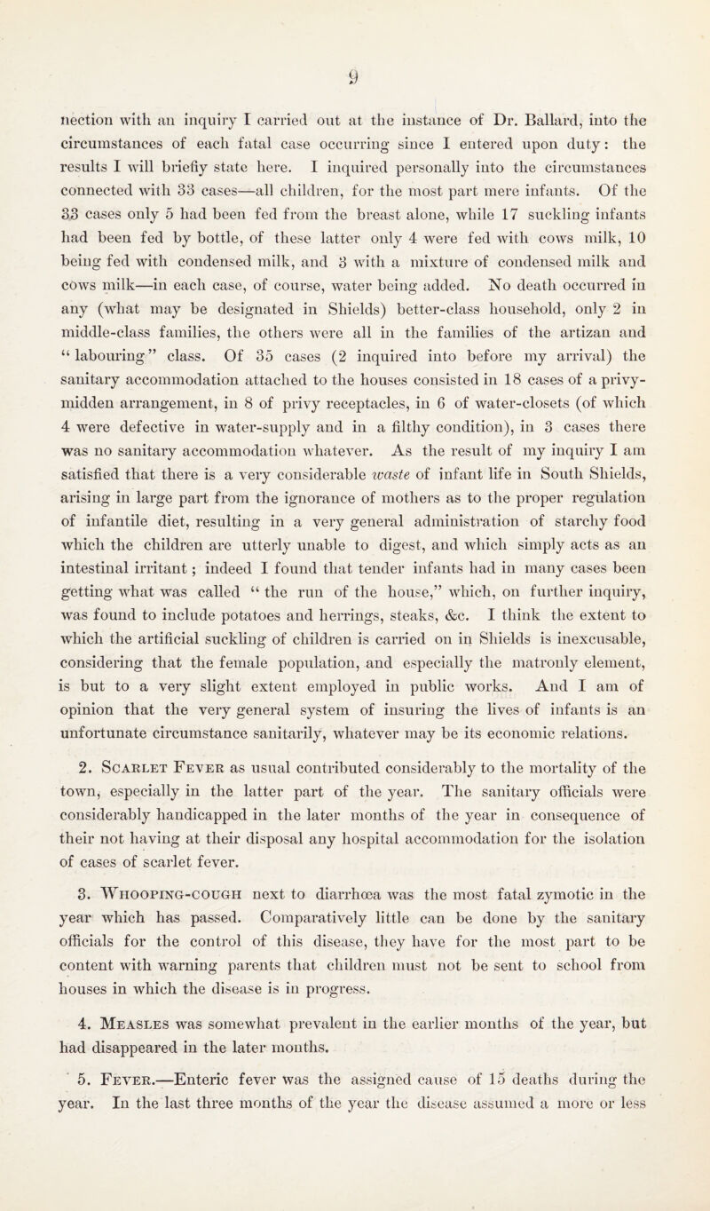 nection with an iiiquiiy I carried out at the instance of Dr. Ballard, into the circumstances of each fatal case occurring since I entered upon duty: the results I will briefly state here. I inquired personally into the circumstances connected with 33 cases—all children, for the most part mere infants. Of the 33 cases only 5 had been fed from the breast alone, while 17 suckling infants had been fed by bottle, of these latter only 4 were fed with cows milk, 10 being fed with condensed milk, and 3 with a mixture of condensed milk and cows niilk—in each case, of course, water being added. No death occurred in any (what may be designated in Shields) better-class household, only 2 in middle-class families, the others were all in the families of the artizan and “labouring” class. Of 35 cases (2 inquired into before my arrival) the sanitary accommodation attached to the houses consisted in 18 cases of a privy- midden arrangement, in 8 of privy receptacles, in 6 of water-closets (of which 4 were defective in water-supply and in a filthy condition), in 3 cases there was no sanitary accommodation whatever. As the result of my inquiry I am satisfied that there is a very considerable ivaste of infant life in South Shields, arising in large part from the ignorance of mothers as to the proper regulation of infantile diet, resulting in a very general administration of starchy food which the children are utterly unable to digest, and which simply acts as an intestinal irritant; indeed I found that tender infants had in many cases been getting what was called “ the run of the house,” which, on further inquiry, was found to include potatoes and herrings, steaks, &c. I think the extent to which the artificial suckling of children is carried on in Shields is inexcusable, considering that the female population, and especially the matronly element, is but to a very slight extent employed in public works. And I am of opinion that the very general system of insuring the lives of infants is an unfortunate circumstance sanitarily, whatever may be its economic relations. 2. Scarlet Fever as usual contributed considerably to the mortality of the town, especially in the latter part of the year. The sanitary officials were considerably handicapped in the later months of the year in consequence of their not having at their disposal any hospital accommodation for the isolation of cases of scarlet fever. 3. Whooping-cough next to diarrhoea was the most fatal zymotic in the year which has passed. Comparatively little can be done by the sanitary officials for the control of this disease, they have for the most part to be content with warning parents that children must not be sent to school from houses in which the disease is in progress. 4. Measles was somewhat prevalent in the earlier months of the year, but had disappeared in the later mouths. 5. Fever.—Enteric fever was the assigned cause of 15 deaths during the year. In the last three months of the year the disease assumed a more or less