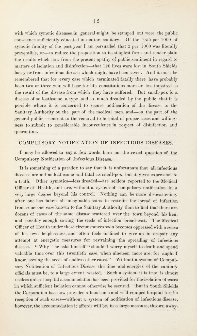 1 With winch zymotic diseases in general might be stamped out were the public conscience sufficiently educated in matters sanitary. Of the 2*55 per 1000 of zymotic fatality of the past year 1 am persuaded that 2 per 1000 was literally preventible, or—to reduce the proposition to its simplest form and render plain the results which flow from the present apathy of public sentiment in regard to matters of isolation and disinfection—that 120 lives were lost in South Shields last year from infectious disease which might have been saved. And it must be i*emembered that for every case which terminated fatally there have probably been two or three who will bear for life constitutions more or less impaired as the result of the disease from which they have suffered. But small-pox is a disease of so loathsome a type and so much dreaded by the public, that it is possible where it is concerned to secure notification of the disease to the Sanitary Authority on the part of the medical men, and—on the part of the general public—consent to the removal to hospital of proper cases and willing¬ ness to submit to considerable inconvenience in respect of disinfection and quarantine. COMPULSORY NOTIFICATION OF INFECTIOUS DISEASES. I may be allowed to say a few words here on the vexed question of the Compulsory Notification of Infectious Disease. It is something of a paradox to say that it is unfortunate that all infectious diseases are not as loathsome and fatal as small-pox, but it gives expression to a truth. Other zymotics—less dreaded—are seldom reported to the Medical Officer of Health, and are, without a system of compulsory notification in a very large degree beyond his control. Nothing can be more disheartening, after one has taken all imaginable pains to restrain the spread of infection from some one case known to the Sanitary Authority than to find that there are dozens of cases of the same disease scattered over the town beyond his ken, and possibly enough sowing the seeds of infection broad-cast. The Medical Officer of Health under these circumstances soon becomes oppressed with a sense of his own helplessness, and often feels inclined to give up in despair any attempt at energetic measures for restraining the spreading of infectious disease. “ Why ” he asks himself “ should I woriy myself to death and spend valuable time over this twentieth case, when nineteen more are, for aught I know, sowing the seeds of endless other cases.” Without a system of Compul¬ sory Notification of Infectious Disease the time and energies of the sanitary officials must be, to a large extent, wasted. Such a system, it is true, is almost useless unless hospital accommodation has been provided for the isolation of cases in which sufficient isolation cannot otherwise be secured. Butin South Shields the Corporation has now provided a handsome and well-equiped hospital for the reception of such cases—without a system of notification of infectious disease, however, the accommodation it affords will be, in a large measure, thrown away.