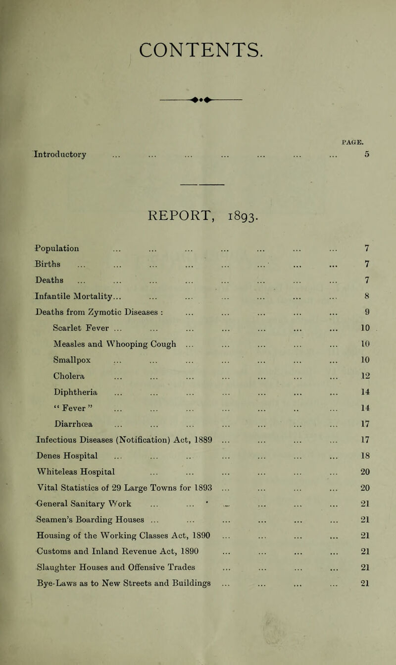 CONTENTS. PAGE. Introductory ... ... ... ... ... ... ... 5 REPORT, 1893. Population ... ... ... ... ... ... ... 7 Births ... ... ... ... ... ...' ... ... 7 Deaths ... ... ... ... ... ... ... ... 7 Infantile Mortality... ... ... ... ... ... ... 8 Deaths from Zymotic Diseases : ... ... ... ... ... 9 Scarlet Fever ... ... ... ... ... ... ... 10 Measles and Whooping Cough ... ... ... ... ... 10 Smallpox ... ... ... ... ... ... ... 10 Cholera ... ... ... ... ... ... ... 12 Diphtheria ... ... ... ... ... ... ... 14 “Fever” ... ... ... ... ... .. ... 14 Diarrhoea ... ... ... ... ... ... ... 17 Infectious Diseases (Notification) Act, 1889 ... ... ... ... 17 Denes Hospital ... ... .. ... ... ... ... 18 Whiteleas Hospital ... ... ... ... ... ... 20 Vital Statistics of 29 Large Towns for 1893 ... ... ... ... 20 General Sanitary Work ... ... ' .... ... ... ... 21 Seamen’s Boarding Houses ... ... ... ... ... ... 21 Housing of the Working Classes Act, 1890 ... ... ... ... 21 Customs and Inland Revenue Act, 1890 ... ... ... ... 21 Slaughter Houses and Offensive Trades ... ... ... ... 21 Bye-Laws as to New Streets and Buildings 21