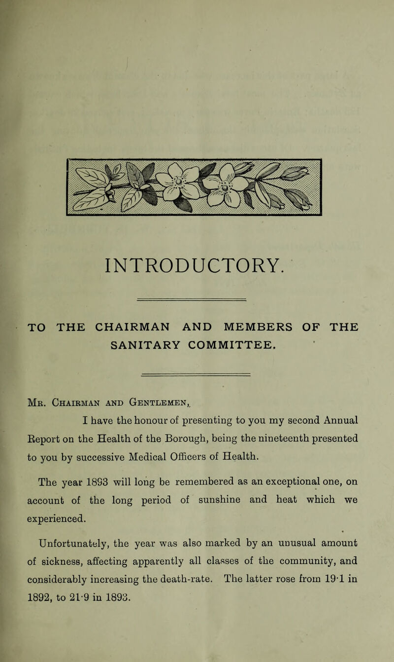 INTRODUCTORY. TO THE CHAIRMAN AND MEMBERS OF THE SANITARY COMMITTEE. Mr. Chairman and Gentlemen,. I have the honour of presenting to you my second Annual Report on the Health of the Borough, being the nineteenth presented to you by successive Medical Officers of Health. The year 18S3 will long be remembered as an exceptional one, on account of the long period of sunshine and heat which we experienced. Unfortunately, the year was also marked by an unusual amount of sickness, affecting apparently all classes of the community, and considerably increasing the death-rate. The latter rose from 19T in 1892, to 2T9 in 1893.