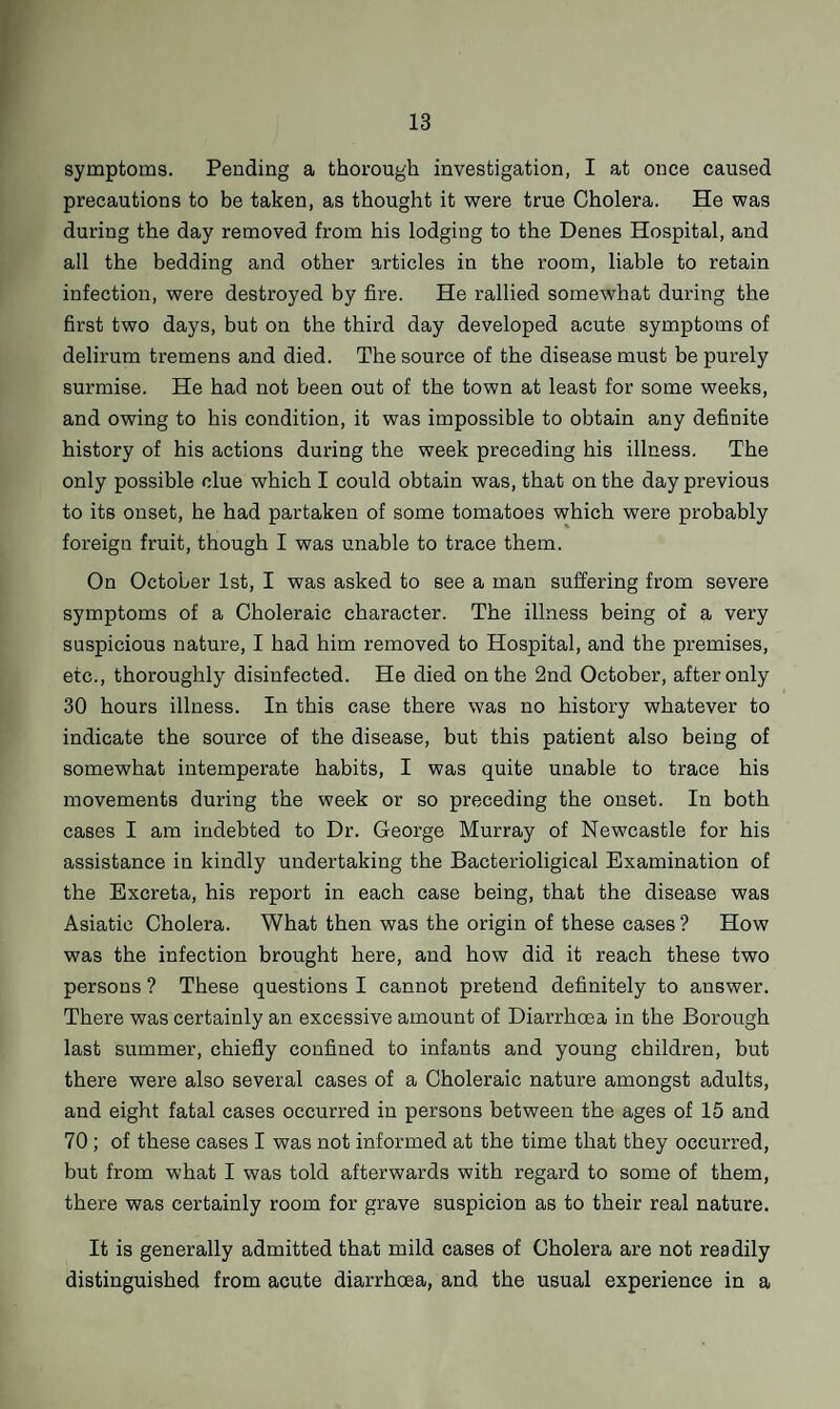 symptoms. Pending a thorough investigation, I at once caused precautions to be taken, as thought it were true Cholera. He was during the day removed from his lodging to the Denes Hospital, and all the bedding and other articles in the room, liable to retain infection, were destroyed by fire. He rallied somewhat during the first two days, but on the third day developed acute symptoms of delirum tremens and died. The source of the disease must be purely surmise. He had not been out of the town at least for some weeks, and owing to his condition, it was impossible to obtain any definite history of his actions during the week preceding his illness. The only possible clue which I could obtain was, that on the day previous to its onset, he had partaken of some tomatoes which were probably foreign fruit, though I was unable to trace them. On October 1st, I was asked to see a man suffering from severe symptoms of a Choleraic character. The illness being of a very suspicious nature, I had him removed to Hospital, and the premises, etc., thoroughly disinfected. He died on the 2nd October, after only 30 hours illness. In this case there was no history whatever to indicate the source of the disease, but this patient also being of somewhat intemperate habits, I was quite unable to trace his movements during the week or so preceding the onset. In both cases I am indebted to Dr. George Murray of Newcastle for his assistance in kindly undertaking the Bacterioligical Examination of the Excreta, his report in each case being, that the disease was Asiatic Cholera. What then was the origin of these cases ? How was the infection brought here, and how did it reach these two persons ? These questions I cannot pretend definitely to answer. There was certainly an excessive amount of Diarrhoea in the Borough last summer, chiefly confined to infants and young children, but there were also several cases of a Choleraic nature amongst adults, and eight fatal cases occurred in persons between the ages of 15 and 70 ; of these cases I was not informed at the time that they occurred, but from what I was told afterwards with regard to some of them, there was certainly room for grave suspicion as to their real nature. It is generally admitted that mild cases of Cholera are not readily distinguished from acute diarrhoea, and the usual experience in a