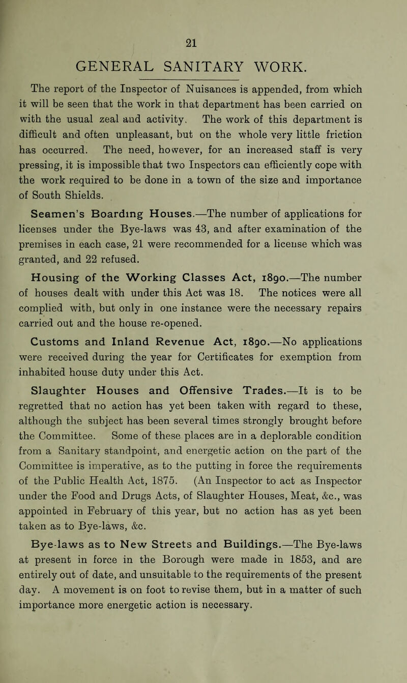 GENERAL SANITARY WORK. The report of the Inspector of Nuisances is appended, from which it will be seen that the work in that department has been carried on with the usual zeal and activity. The work of this department is difficult and often unpleasant, but on the whole very little friction has occurred. The need, however, for an increased staff is very pressing, it is impossible that two Inspectors can efficiently cope with the work required to be done in a town of the size and importance of South Shields. Seamen’s Boarding Houses.—The number of applications for licenses under the Bye-laws was 43, and after examination of the premises in each case, 21 were recommended for a license which was granted, and 22 refused. Housing of the Working Classes Act, 1890.—The number of houses dealt with under this Act was 18. The notices were all complied with, but only in one instance were the necessary repairs carried out and the house re-opened. Customs and Inland Revenue Act, 1890.—No applications were received during the year for Certificates for exemption from inhabited house duty under this Act. Slaughter Houses and Offensive Trades.—It is to be regretted that no action has yet been taken with regard to these, although the subject has been several times strongly brought before the Committee. Some of these places are in a deplorable condition from a Sanitary standpoint, and energetic action on the part of the Committee is imperative, as to the putting in force the requirements of the Public Health Act, 1875. (An Inspector to act as Inspector under the Food and Drugs Acts, of Slaughter Houses, Meat, &c., was appointed in February of this year, but no action has as yet been taken as to Bye-laws, &c. Bye-laws as to New Streets and Buildings.—The Bye-laws at present in force in the Borough were made in 1853, and are entirely out of date, and unsuitable to the requirements of the present day. A movement is on foot to revise them, but in a matter of such importance more energetic action is necessary.