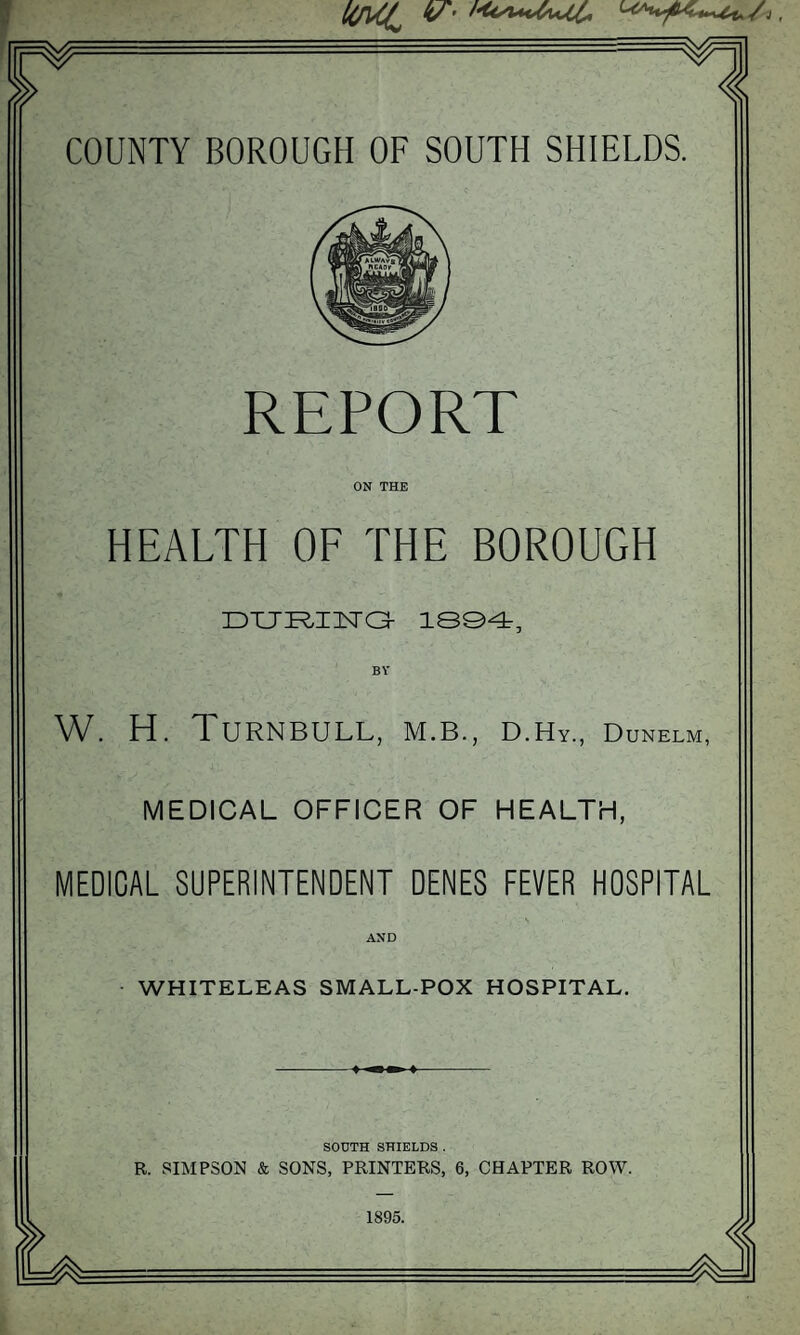 REPORT ON THE HEALTH OF THE BOROUGH 1S©4, W. H. Turnbull, m.b., d.Hy., Dunelm, MEDICAL OFFICER OF HEALTH, MEDICAL SUPERINTENDENT DENES FEVER HOSPITAL AND WHITELEAS SMALL-POX HOSPITAL. SODTH SHIELDS . R. SIMPSON & SONS, PRINTERS, 6, CHAPTER ROW. 1895.