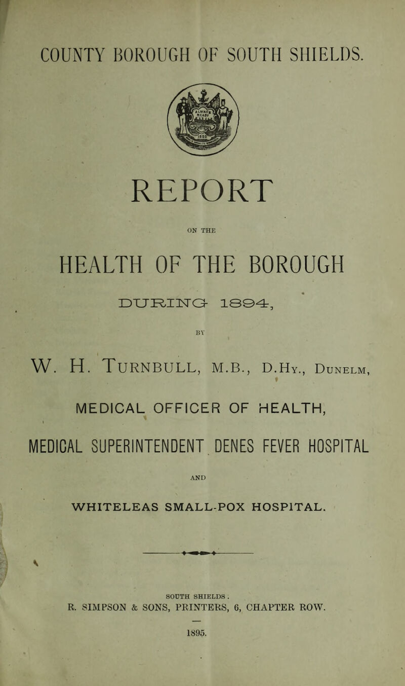 REPORT ON THE HEALTH OF THE BOROUGH IDUrtlN-O- 1S94, t W. H. Turnbull, m.b., d.Hy., Dunelm, MEDICAL OFFICER OF HEALTH, MEDICAL SUPERINTENDENT DENES FEVER HOSPITAL WHITELEAS SMALL POX HOSPITAL. SOUTH SHIELDS . R. SIMPSON & SONS, PRINTERS, 6, CHAPTER ROW. 1895.