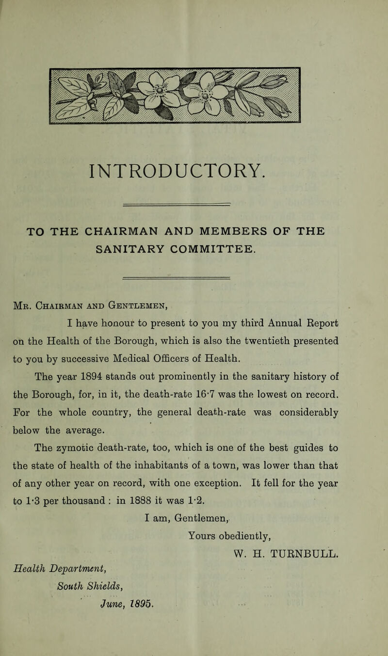 INTRODUCTORY. TO THE CHAIRMAN AND MEMBERS OF THE SANITARY COMMITTEE. Mr. Chairman and Gentlemen, I have honour to present to you my third Annual Report on the Health of the Borough, which is also the twentieth presented to you by successive Medical Officers of Health. The year 1894 stands out prominently in the sanitary history of the Borough, for, in it, the death-rate 16'7 was the lowest on record. For the whole country, the general death-rate was considerably below the average. The zymotic death-rate, too, which is one of the best guides to the state of health of the inhabitants of a town, was lower than that of any other year on record, with one exception. It fell for the year to 1'3 per thousand : in 1888 it was 1-2. I am. Gentlemen, Yours obediently, W. H. TURNBULL. Health Department, South Shields,