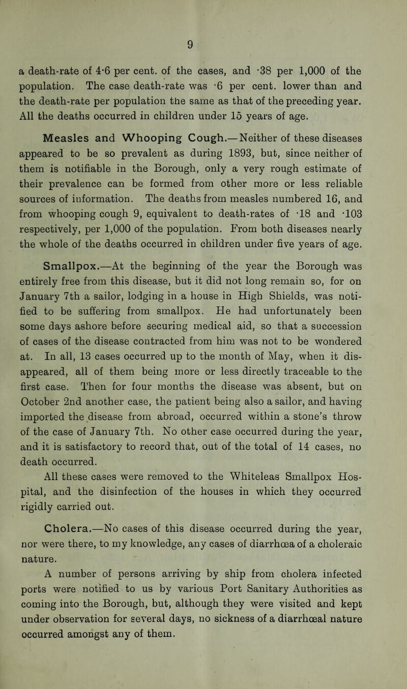 a death-rate of 4*6 per cent, of the cases, and -38 per 1,000 of the population. The case death-rate was -6 per cent, lower than and the death-rate per population the same as that of the preceding year. All the deaths occurred in children under 15 years of age. Measles and Whooping Cough.— Neither of these diseases appeared to be so prevalent as during 1893, but, since neither of them is notifiable in the Borough, only a very rough estimate of their prevalence can be formed from other more or less reliable sources of information. The deaths from measles numbered 16, and from whooping cough 9, equivalent to death-rates of -18 and T03 respectively, per 1,000 of the population. From both diseases nearly the whole of the deaths occurred in children under five years of age. Smallpox.—At the beginning of the year the Borough was entirely free from this disease, but it did not long remain so, for on January 7th a sailor, lodging in a house in High Shields, was noti¬ fied to be suffering from smallpox. He had unfortunately been some days ashore before securing medical aid, so that a succession of cases of the disease contracted from him was not to be wondered at. In all, 13 cases occurred up to the month of May, when it dis¬ appeared, all of them being more or less directly traceable to the first case. Then for four months the disease was absent, but on October 2nd another case, the patient being also a sailor, and having imported the disease from abroad, occurred within a stone’s throw of the case of January 7th. No other case occurred during the year, and it is satisfactory to record that, out of the total of 14 cases, no death occurred. All these cases were removed to the Whiteleas Smallpox Hos¬ pital, and the disinfection of the houses in which they occurred rigidly carried out. Cholera.—No cases of this disease occurred during the year, nor were there, to my knowledge, any cases of diarrhoea of a choleraic nature. A number of persons arriving by ship from cholera infected ports were notified to us by various Port Sanitary Authorities as coming into the Borough, but, although they were visited and kept under observation for several days, no sickness of a diarrhoeal nature occurred amongst any of them.