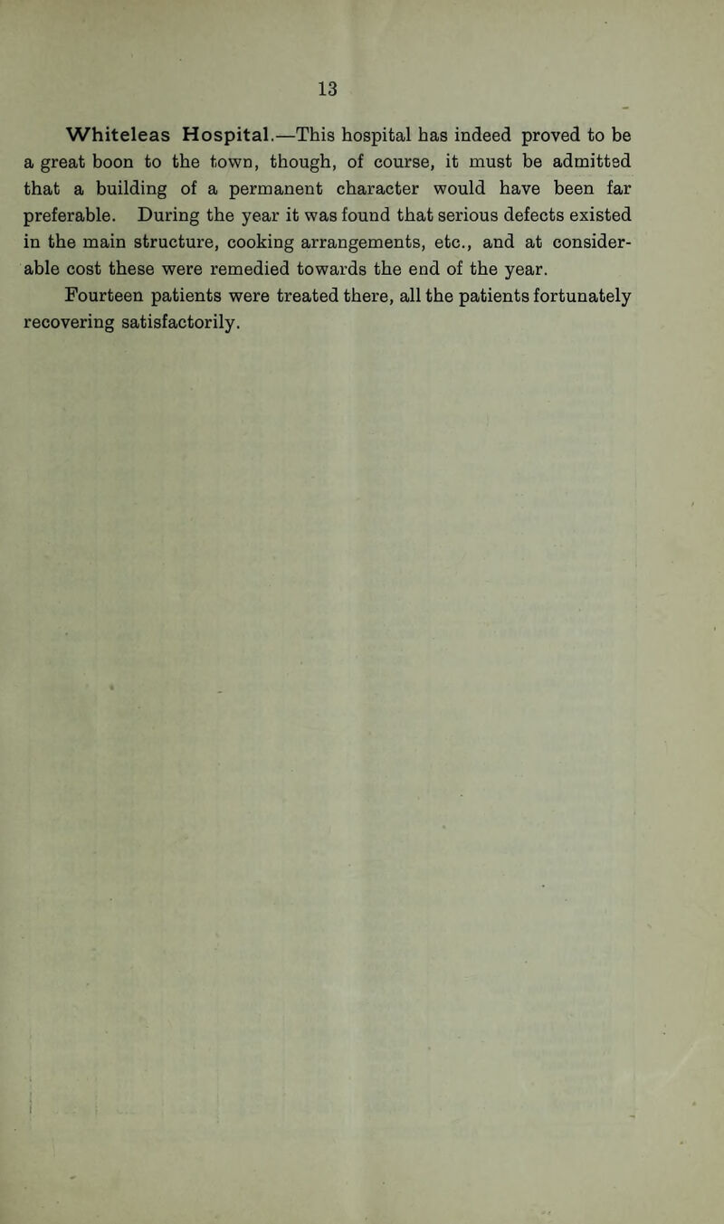 Whiteleas Hospital.—This hospital has indeed proved to be a great boon to the town, though, of course, it must be admitted that a building of a permanent character would have been far preferable. During the year it was found that serious defects existed in the main structure, cooking arrangements, etc., and at consider¬ able cost these were remedied towards the end of the year. Fourteen patients were treated there, all the patients fortunately recovering satisfactorily. I