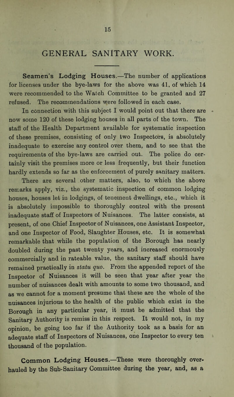 GENERAL SANITARY WORK. Seamen’s Lodging Houses.—The number of applications for licenses under the bye-laws for the above was 41, of which 14 were recommended to the Watch Committee to be granted and 27 refused. The recommendations were followed in each case. In connection with this subject I would point out that there are now some 120 of these lodging houses in all parts of the town. The stafi of the Health Department available for systematic inspection of these premises, consisting of only two Inspectors, is absolutely inadequate to exercise any control over them, and to see that the requirements of the bye-laws are carried out. The police do cer¬ tainly visit the premises more or less frequently, but their function hardly extends so far as the enforcement of purely sanitary matters. There are several other matters, also, to which the above remarks apply, viz., the systematic inspection of common lodging houses, houses let iu lodgings, of tenement dwellings, etc., which it is absolutely impossible to thoroughly control with the present inadequate staff of Inspectors of Nuisances. The latter consists, at present, of one Chief Inspector of Nuisances, one Assistant Inspector, and one Inspector of Food, Slaughter Houses, etc. It is somewhat remarkable that while the population of the Borough has nearly doubled during the past twenty years, and increased enormously commercially and in rateable value, the sanitary staff should have remained practically in statu quo. From the appended report of the Inspector of Nuisances it will be seen that year after year the number of nuisances dealt with amounts to some two thousand, and as we cannot for a moment presume that these are the whole of the nuisances injurious to the health of the public which exist in the Borough in any particular year, it must be admitted that the Sanitary Authority is remiss in this respect. It would not, in my opinion, be going too far if the Authority took as a basis for an adequate staff of Inspectors of Nuisances, one Inspector to every ten thousand of the population. Common Lodging Houses.—These were thoroughly over¬ hauled by the Sub-Sanitary Committee during the year, and, as a