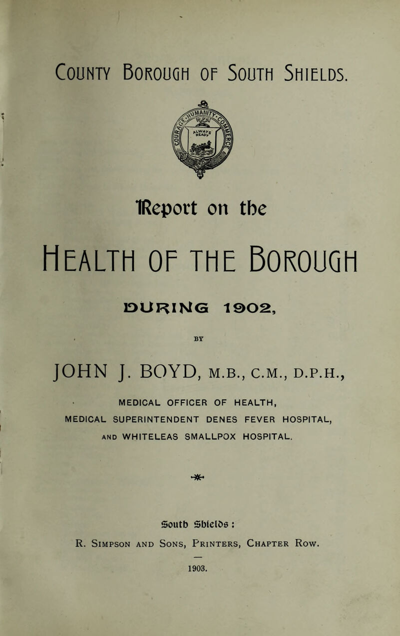 County Borough of South Shields. IReport on the Health of the Borough IDURINTG 1002, . BY JOHN J. BOYD, M.B., C.M., D.P.H., MEDICAL OFFICER OF HEALTH, MEDICAL SUPERINTENDENT DENES FEVER HOSPITAL, AND WHITELEAS SMALLPOX HOSPITAL. South SWelOs: R. Simpson and Sons, Printers, Chapter Row. 1903.