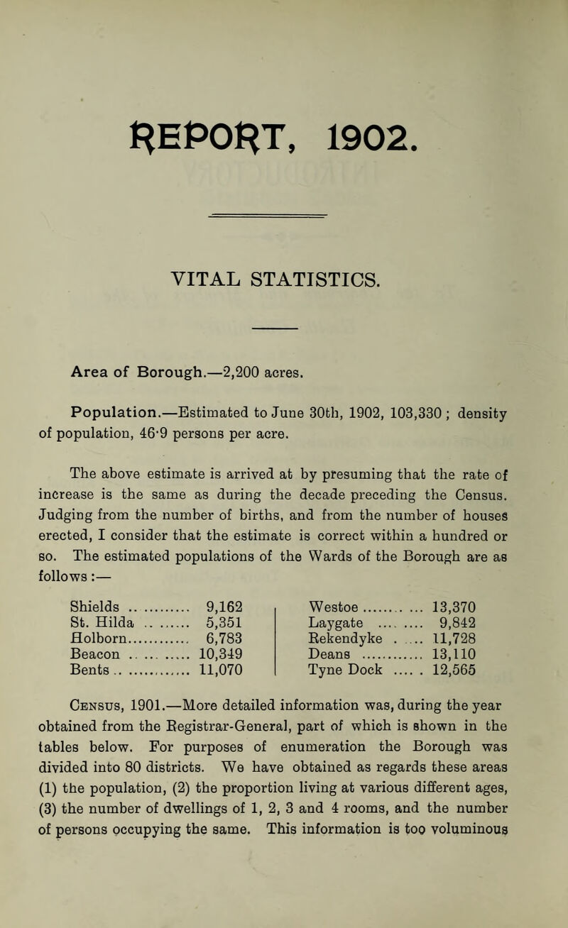 HEPOHT, 1902. VITAL STATISTICS. Area of Borough.—2,200 acres. Population.—Estimated to June 30th, 1902, 103,330 ; density of population, 46'9 persons per acre. The above estimate is arrived at by presuming that the rate of increase is the same as during the decade preceding the Census. Judging from the number of births, and from the number of houses erected, I consider that the estimate is correct within a hundred or so. The estimated populations of the Wards of the Borough are as follows:— Shields . 9,162 St. Hilda .. ...... 5,351 flolborn. 6,783 Beacon . 10,349 Bents. 11,070 Westoe.. 13,370 Laygate . 9,842 Eekendyke . 11,728 Deans . 13,110 Tyne Dock . 12,565 Census, 1901.—More detailed information was, during the year obtained from the Eegistrar-General, part of which is shown in the tables below. For purposes of enumeration the Borough was divided into 80 districts. We have obtained as regards these areas (1) the population, (2) the proportion living at various different ages, (3) the number of dwellings of 1, 2, 3 and 4 rooms, and the number of persons occupying the same. This information is too voluminous