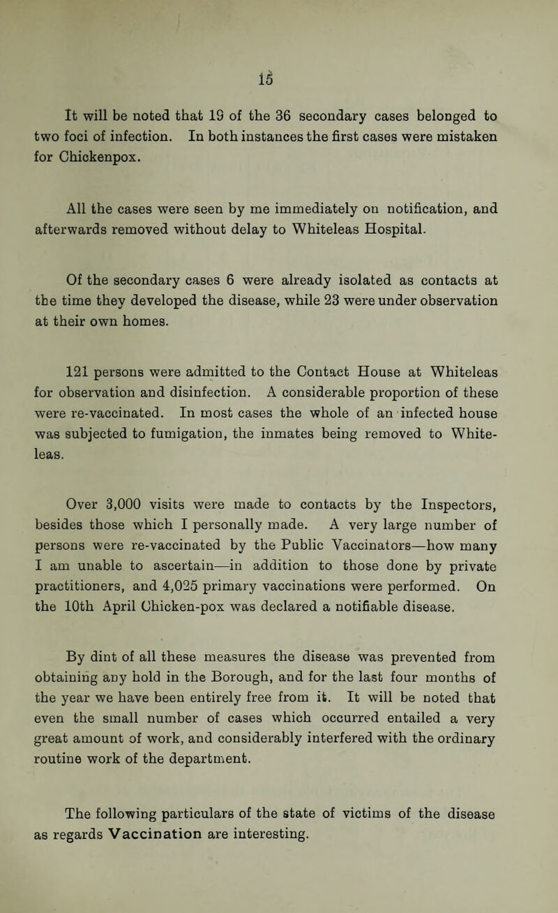 It will be noted that 19 of the 36 secondary cases belonged to two foci of infection. In both instances the first cases were mistaken for Chickenpox. All the cases were seen by me immediately on notification, and afterwards removed without delay to Whiteleas Hospital. Of the secondary cases 6 were already isolated as contacts at the time they developed the disease, while 23 were under observation at their own homes. 121 persons were admitted to the Contact House at Whiteleas for observation and disinfection. A considerable proportion of these were re-vaccinated. In most cases the whole of an infected house was subjected to fumigation, the inmates being removed to White¬ leas. Over 3,000 visits were made to contacts by the Inspectors, besides those which I personally made. A very large number of persons were re-vaccinated by the Public Vaccinators—how many I am unable to ascertain—in addition to those done by private practitioners, and 4,025 primary vaccinations were performed. On the 10th April Chicken-pox was declared a notifiable disease. By dint of all these measures the disease was prevented from obtaining any hold in the Borough, and for the last four months of the year we have been entirely free from it. It will be noted that even the small number of cases which occurred entailed a very great amount of work, and considerably interfered with the ordinary routine work of the department. The following particulars of the state of victims of the disease as regards Vaccination are interesting.