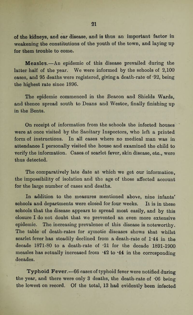 of the kidneys, and ear disease, and is thus an important factor in weakening the constitutions of the youth of the town, and laying up for them trouble to come. Measles.—An epidemic of this disease prevailed during the latter half of the year. We were informed by the schools of 2,100 cases, and 95 deaths were registered, giving a death-rate of-92, being the highest rate since 1896. The epidemic commenced in the Beacon and Shields Wards, and thence spread south to Deans and Westoe, finally finishing up in the Bents. On receipt of information from the schools the infected houses were at once visited by the Sanitary Inspectors, who left a printed form of instructions. In all cases where no medical man was in attendance I personally visited the house and examined the child to verify the information. Cases of scarlet fever, skin disease, etc., were thus detected. The comparatively late date at which we get our information, the impossibility of isolation and the age of those affected account for the large number of cases and deaths. In addition to the measures mentioned above, nine infants’ schools and departments were closed for four weeks. It is in these schools that the disease appears to spread most easily, and by this closure I do not doubt that we prevented an even more extensive epidemic. The increasing prevalence of this disease is noteworthy. The table of death-rates for zymotic diseases shows that whilst scarlet fever has steadily declined from a death-rate of 1-44 in the decade 1871-80 to a death-rate of *21 for the decade 1891-1900 measles has actually increased from '42 to ‘44 in the corresponding decades. Typhoid Fever.—66 cases of typhoid fever were notified during the year, and there were only 3 deaths, the death-rate of -06 being the lowest on record. Of the total, 13 had evidently been infected