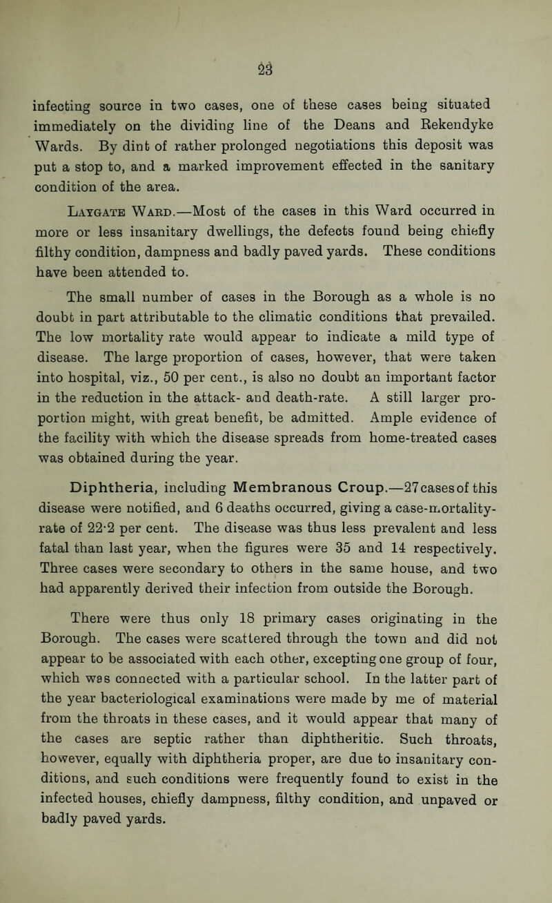 infecting source in two cases, one of these cases being situated immediately on the dividing line of the Deans and Bekendyke Wards. By dint of rather prolonged negotiations this deposit was put a stop to, and a marked improvement effected in the sanitary condition of the area. Laygate Ward.—Most of the cases in this Ward occurred in more or less insanitary dwellings, the defects found being chiefly filthy condition, dampness and badly paved yards. These conditions have been attended to. The small number of cases in the Borough as a whole is no doubt in part attributable to the climatic conditions that prevailed. The low mortality rate would appear to indicate a mild type of disease. The large proportion of cases, however, that were taken into hospital, viz., 50 per cent., is also no doubt an important factor in the reduction in the attack- and death-rate. A still larger pro¬ portion might, with great benefit, be admitted. Ample evidence of the facility with which the disease spreads from home-treated cases was obtained dui'ing the year. Diphtheria, including Membranous Croup.—27casesof this disease were notified, and 6 deaths occurred, giving a case-mortality- rate of 22-2 per cent. The disease was thus less prevalent and less fatal than last year, when the figures were 35 and 14 respectively. Three cases were secondary to others in the same house, and two had apparently derived their infection from outside the Borough. There were thus only 18 primary cases originating in the Borough. The cases were scattered through the town and did not appear to be associated with each other, excepting one group of four, which was connected with a particular school. In the latter part of the year bacteriological examinations were made by me of material from the throats in these cases, and it would appear that many of the cases are septic rather than diphtheritic. Such throats, however, equally with diphtheria proper, are due to insanitary con¬ ditions, and such conditions were frequently found to exist in the infected houses, chiefly dampness, filthy condition, and unpaved or badly paved yards.