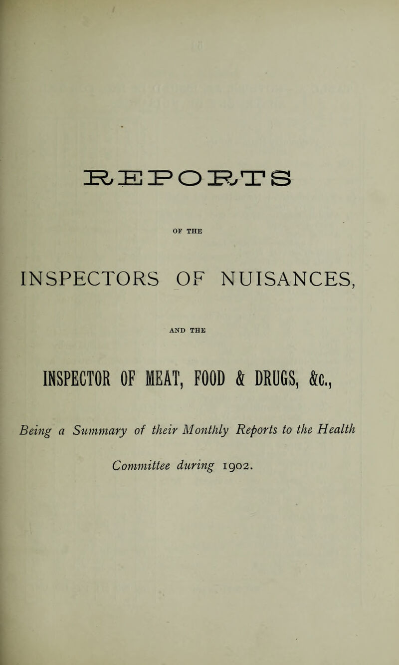 OF THE INSPECTORS OF NUISANCES, AND THE INSPECTOR OF MEAT, FOOD k DRUGS, &c.. Being a Summary of their Monthly Reports to the Health Committee during 1902.