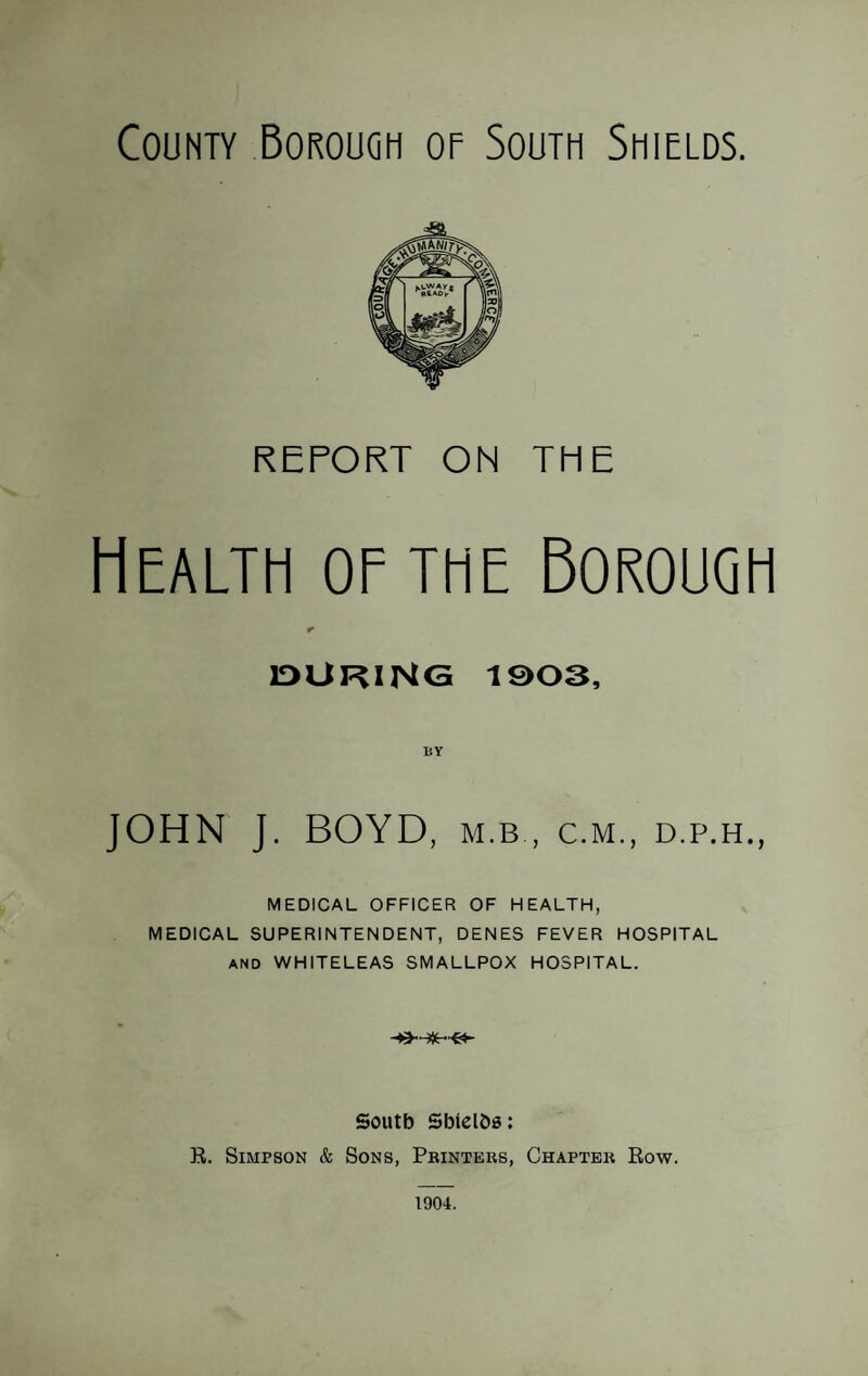 County Borough op South Shields. REPORT ON THE Health of the Borough IDUKING 1903, BY MEDICAL OFFICER OF HEALTH, MEDICAL SUPERINTENDENT, DENES FEVER HOSPITAL AND WHITELEAS SMALLPOX HOSPITAL. South SbtelOa: R. Simpson & Sons, Pbinters, Chapter Row. 1904.