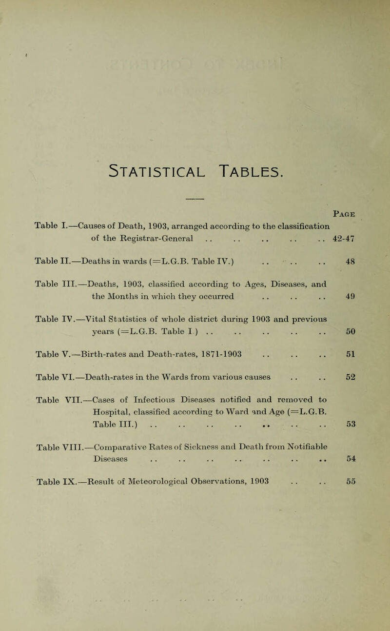 Statistical Tables. Page Table I.—Causes of Death, 1903, arranged according to the classification of the Registrar-General .. .. .. .. .. 42-47 Table II.—Deaths in wards {=L.G.B. Table IV.) .. . . .. 48 Table III.—Deatlis, 1903, classified according to Ages, Diseases, and the Months in which they occurred .. .. .. 49 Table IV.—Vital Statistics of whole district during 1903 and previous years (=L.G.B. Table I ) .. .. .. . . .. 50 Table V.—Birth-rates and Death-rates, 1871-1903 .. .. .. 51 Table VI.—Death-rates in the Wards from various causes .. .. 52 Table VII.—Cases of Infectious Diseases notified and removed to Hospital, classified according to Ward and Ago (=L.G.B. Table III.). 53 Table VIII.—Comparative Rates of Sickness and Death from Notifiable Diseases .. . . . . .. .. .. .. 54 Table IX.—Result of Meteorological Observations, 1903 . . . . 55