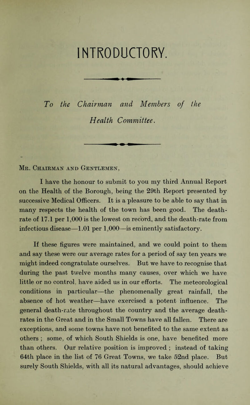 INTRODUCTORY. To the Chairman and Members of the Health Committee, Mr. Chairman and Gentlemen, I have the honour to submit to you my third Annual Report on the Health of the Borough, being the 29th Report presented by successive Medical Officers. It is a pleasure to be able to say that in many respects the health of the town has been good. The death- rate of 17.1 per 1,000 is the lowest on record, and the death-rate from infectious disease—1.01 per 1,000—is eminently satisfactory. If these figures were maintained, and we could point to them and say these were our average rates for a period of say ten years we might indeed congratulate ourselves. But we have to recognise that during the past twelve months many causes, over which we have little or no control, have aided us in our efforts. The meteorological conditions in particular—the phenomenally great rainfall, the absence of hot weather—have exercised a potent influence. The general death-rate throughout the country and the average death- rates in the Great and in the Small Towns have all fallen. There are exceptions, and some towns have not benefited to the same extent as others ; some, of which South Shields is one, have benefited more than others. Our relative position is improved ; instead of taking 64th place in the list of 76 Great Towns, we take 52nd place. But surely South Shields, with all its natural advantages, should achieve