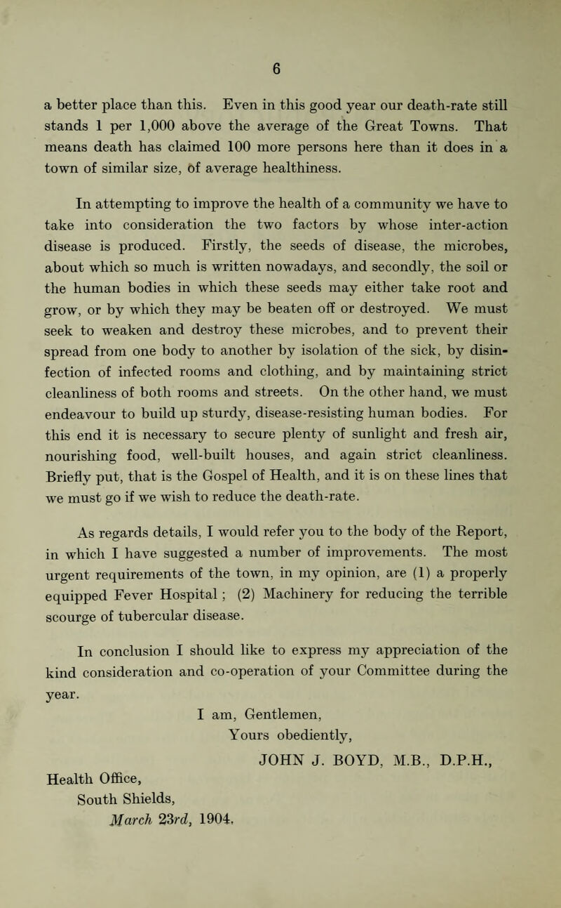 a better place than this. Even in this good year our death-rate still stands 1 per 1,000 above the average of the Great Towns. That means death has claimed 100 more persons here than it does in a town of similar size, of average healthiness. In attempting to improve the health of a community we have to take into consideration the two factors by whose inter-action di.sease is produced. Firstly, the seeds of disease, the microbes, about which so much is written nowadays, and secondly, the soil or the human bodies in which these seeds may either take root and grow, or by which they may be beaten off or destroyed. We must seek to weaken and destroy these microbes, and to prevent their spread from one body to another by isolation of the sick, by disin¬ fection of infected rooms and clothing, and by maintaining strict cleanliness of both rooms and streets. On the other hand, we must endeavour to build up sturdy, disease-resisting human bodies. For this end it is necessary to secure plenty of sunlight and fresh air, nourishing food, well-built houses, and again strict cleanliness. Briefly put, that is the Gospel of Health, and it is on these lines that we must go if we wish to reduce the death-rate. As regards details, I would refer you to the body of the Report, in which I have suggested a number of improvements. The most urgent requirements of the town, in my opinion, are (1) a properly equipped Fever Hospital; (2) Machinery for reducing the terrible scourge of tubercular disease. In conclusion I should like to express my appreciation of the kind consideration and co-operation of your Committee during the year. I am. Gentlemen, Yours obediently, JOHN J. BOYD, M.B., D.P.H,, Health Office, South Shields, March 2Srd, 1904.