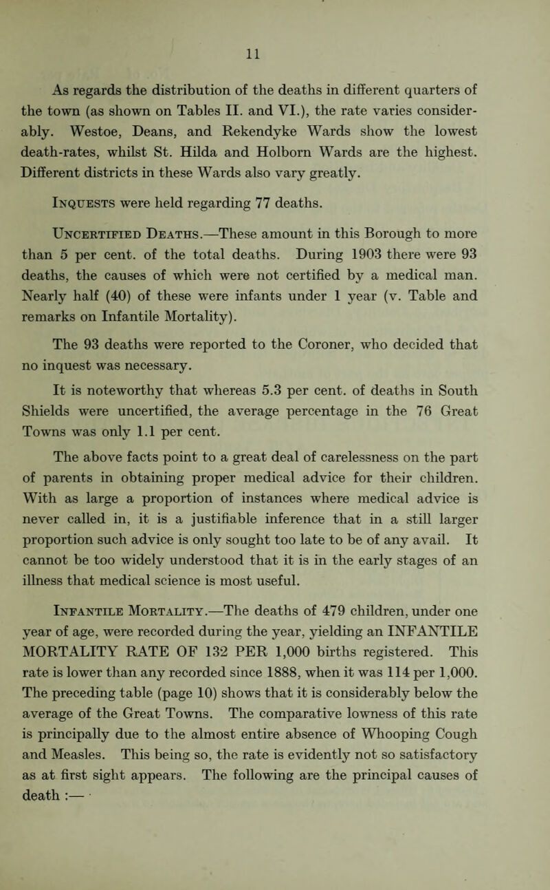 As regards the distribution of the deaths in different quarters of the town (as shown on Tables II. and VI.), the rate varies consider¬ ably. Westoe, Deans, and Rekendyke Wards show the lowest death-rates, whilst St. Hilda and Holborn Wards are the highest. Different districts in these Wards also vary greatly. Inquests were held regarding 77 deaths. Uncertified Deaths.—These amount in this Borough to more than 5 per cent, of the total deaths. During 1903 there were 93 deaths, the causes of which were not certified by a medical man. Nearly half (40) of these were infants under 1 year (v. Table and remarks on Infantile Mortality). The 93 deaths were reported to the Coroner, who decided that no inquest was necessary. It is noteworthy that whereas 5.3 per cent, of deaths in South Shields were uncertified, the average percentage in the 76 Great Towns was only 1.1 per cent. The above facts point to a great deal of carelessness on the part of parents in obtaining proper medical advice for their children. With as large a proportion of instances where medical advice is never called in, it is a justifiable inference that in a stiU larger proportion such advice is only sought too late to be of any avail. It cannot be too widely understood that it is in the early stages of an illness that medical science is most useful. Infantile Mortality.—The deaths of 479 children, under one year of age, were recorded during the year, yielding an INFANTILE MORTALITY RATE OF 132 PER 1,000 births registered. This rate is lower than any recorded since 1888, when it was 114 per 1,000. The preceding table (page 10) shows that it is considerably below the average of the Great Towns. The comparative lowness of this rate is principally due to the almost entire absence of Whooping Cough and Measles. This being so, the rate is evidently not so satisfactory as at first sight appears. The following are the principal causes of death ;—