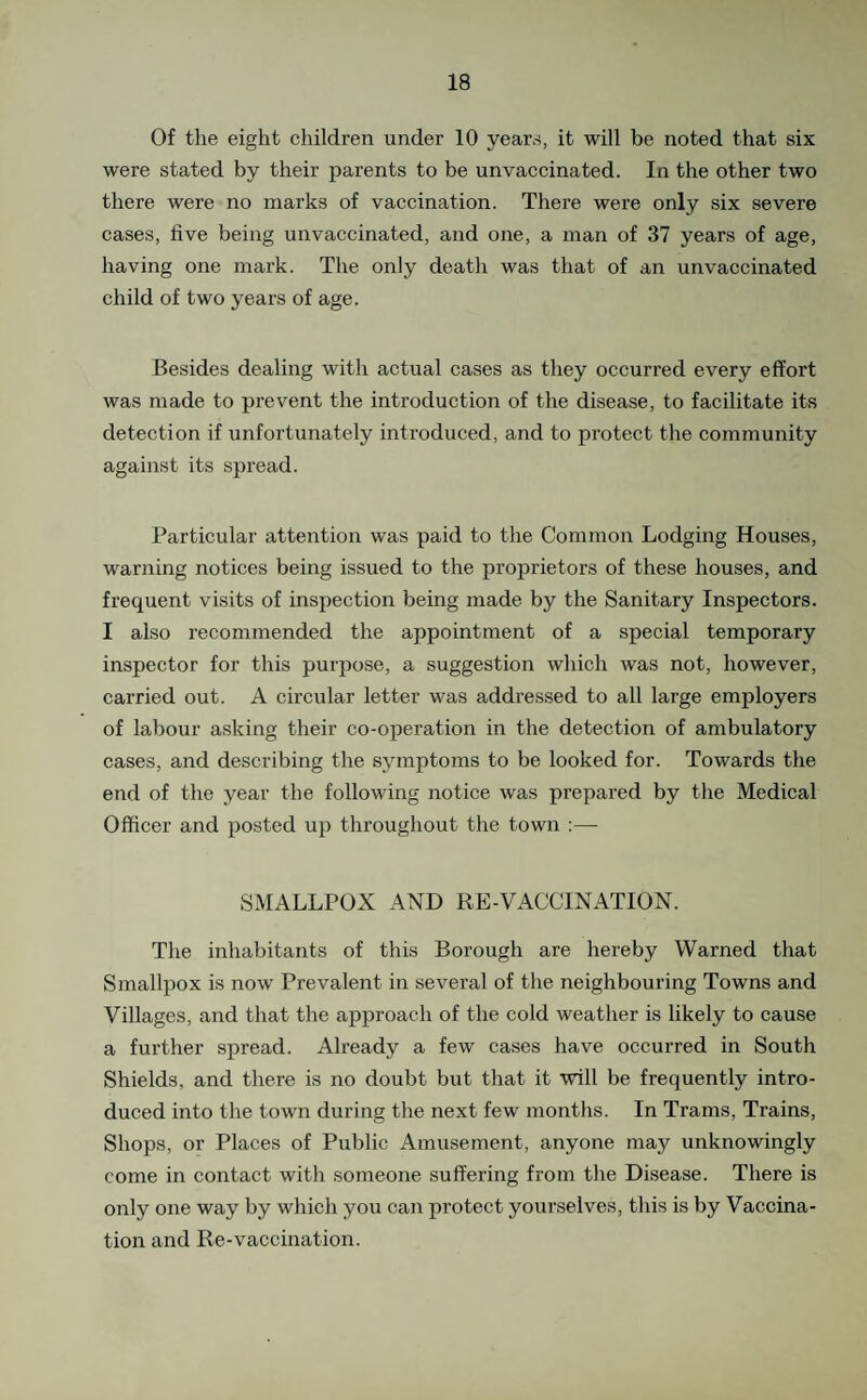Of the eight children under 10 yeans, it will be noted that six were stated by their parents to be unvaccinated. In the other two there were no marks of vaccination. There were only six severe cases, five being unvaccinated, and one, a man of 37 years of age, having one mark. The only death was that of an unvaccinated child of two years of age. Besides dealing with actual cases as they occurred every effort was made to prevent the introduction of the disease, to facilitate its detection if unfortunately introduced, and to protect the community against its spread. Particular attention was paid to the Common Lodging Houses, warning notices being issued to the proprietors of these houses, and frequent visits of inspection being made by the Sanitary Inspectors. I also recommended the appointment of a special temporary inspector for this purpose, a suggestion which was not, however, carried out. A circular letter was addressed to all large employers of labour asking their co-operation in the detection of ambulatory cases, and describing the symptoms to be looked for. Towards the end of the year the following notice was prepared by the Medical Officer and posted up throughout the town :— SMALLPOX AND RE-VACCINATION. The inhabitants of this Borough are hereby Warned that Smallpox is now Prevalent in several of the neighbouring Towns and Villages, and that the approach of the cold weather is likely to cause a further spread. Already a few cases have occurred in South Shields, and there is no doubt but that it will be frequently intro¬ duced into the town during the next few months. In Trams, Trains, Shops, or Places of Public Amusement, anyone may unknowingly come in contact with someone suffering from the Disease. There is only one way by which you can protect yourselves, this is by Vaccina¬ tion and Re-vaccination.