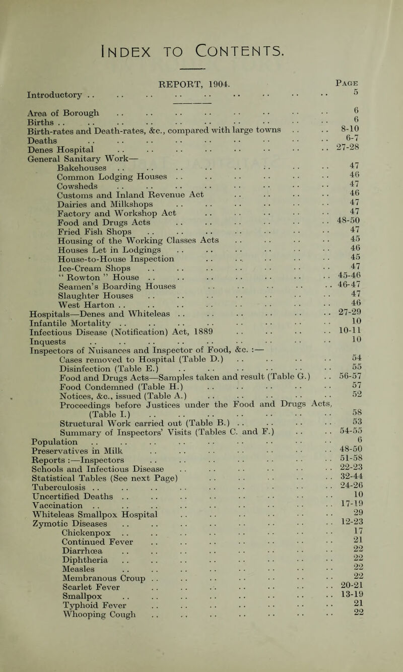 Index to Contents. REPORT, 1904. Introductory .. Ai’ea of Borough Births . . Birth-rates and Death-rates, &c., comparec Deaths Denes Hospital General Sanitary Work— Bakehouses Common Lodging Houses . . Cowsheds Customs and Inland Revenue Act Dairies and Milkshops Factory and Workshop Act Food and Drugs Acts Fried Fish Shops Housing of the Working Classes Acts Houses Let in Lodgings House-to-House Inspection Ice-Cream Shops “ Rowton ” House . . Seamen’s Boarding Houses Slaughter Houses West Harton . . Hospitals—Denes and Wliiteleas Infantile Mortality . . Infectious Disease (Notification) Act, 188f Inquests Inspectors of Nuisances and Inspector of Food, Cases removed to Hospital (Table D.) Disinfection (Table E.) Food and Drugs Acts—Samples taken anc Food Condemned (Table H.) Notices, &c., issued (Table A.) Proceedings before Justices under the (Table I.) . Structural Work carried out (Table B.) Summary of Inspectors’ Visits (Tables C Population Preservatives in Milk Reports :—Inspectors Schools and Infectious Disease Statistical Tables (See next Page) Tuberculosis . . Uncertified Deaths .. Vaccination . . Wliiteleas Smallpox Hospital Zymotic Diseases Chickenpox Continued Fever Diarrhoea Diphtheria Measles Membranous Croup Scarlet Fever Smallpox Typhoid Fever Whooping Cough with large to and &e. :— result (Table G.) Food and Drugs Act Page 5 6 6 8-10 6-7 27-28 47 46 47 46 47 47 48-50 47 45 46 45 47 45- 46 46- 47 47 46 27-20 10 10-11 10 54 55 56-57 57 52 58 53 54-55 6 48-50 51-58 22-23 32-44 24-26 10 17-1!) 29 12- 23 17 21 22 22 22 22 20-21 13- 19 21 22