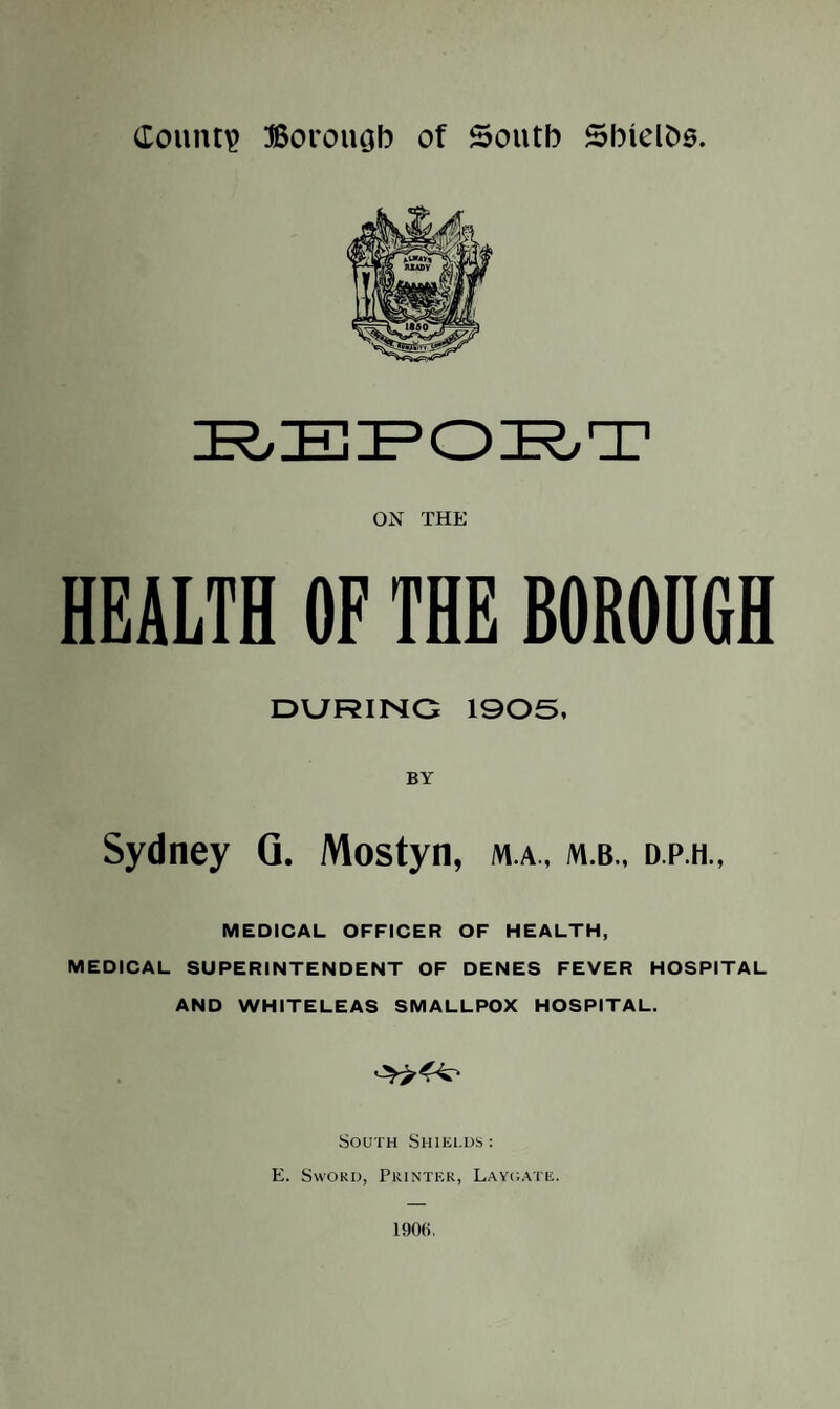 County Borouab of South Sbtelbe. OiSr THE HEALTH OF THE BOROUGH DURING 1905, BY Sydney Q. Mostyn, m.a., m.b., d.p.h., MEDICAL OFFICER OF HEALTH, MEDICAL SUPERINTENDENT OF DENES FEVER HOSPITAL AND WHITELEAS SMALLPOX HOSPITAL. South Shielus: E. SwoKi), Printer, Layoate. 190(i,