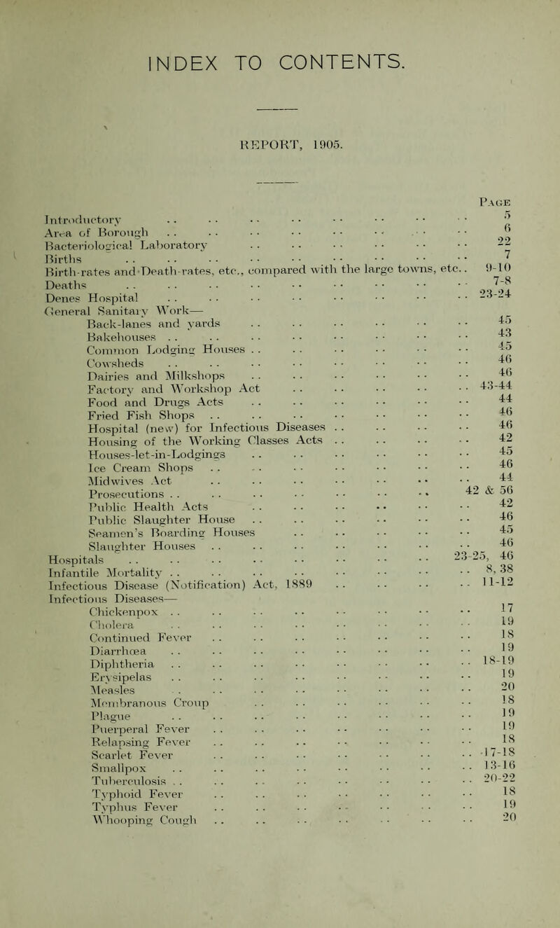 INDEX TO CONTENTS. UK PORT, 1!)()5. Introductory •Aiva of Borough Racteriolofrica! Laboratory Births Birth-rates and'Death rates, etc,, compared with the largo tow Deaths Denes Hospital tieneral Sanitaiy Work— Back-lanes and yards Bakehouses .. Connnon Lodging Houses . . Cowsheds Dairies and iMilkshops Factory and Workshop Act Food and Drugs Acts Fried Fish Shops . . Hospital (new) for Infectious Diseases Housing of the Working Classes Acts Houses-let-in-Lodgings Ice Cream Shops ilidw'ives Act Prosecutions . . Public Health Acts Public Slaughter House Seamen’s Boarding Houses Slaughter Houses Hospitals Infantile ^Mortality . . Infectious Disease (Ni)tification) Act, 1889 Infectious Diseases— Chickenpox Cliolera Continued Fe\ Diarrhoea Diphtheria Erysipelas 'Measles Mcmbrano\is Cro\ip Plague Puerperal Fever Relapsing Fever Scarlet Fever Smallpox Tuberculosis . . Typhoid Fever Typhus Fever M'hooping Cough s, etc.. Page 5 fi 22 ~1 9-10 7-8 . 2:i-24 lo -13 -15 41) 4(1 . 43-44 44 4(1 4(1 42 45 46 44 42 & 56 42 4(1 45 4(1 46 8, 38 1-12 23-25, 17 19 IS 19 18-19 19 20 18 19 19 IS 17-18 13-1(1 20-22 18 Ht 20