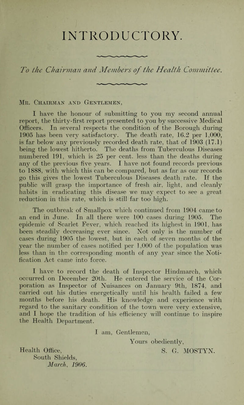 INTRODUCTORY. To the Chairman and Members of the Health Committee. ]\[r. Chairman and Gentlemen, I have the honour of submitting to you my second annual report, the thii ty-first report presented to you by successive Medical Officers. In several respects the condition of the Borough during 1905 has been very satisfactory. The death rate, 16.2 per 1,000, is far below any previously recorded deatli rate, that of 1903 (17.1) being the lowest hitherto. The deaths from Tuberculous Diseases numbered 191, which is 25 per cent, less than the deaths during any of the previous five years. I have not found records previous to 1888, with which this can be compared, but as far as our records go this gives the lowest Tuberculous Diseases death rate. If the public will grasp the importance of fresh air, light, and cleanly habits in eradicating this disease we may expect to see a great reduction in this rate, which is still far too high. The outbreak of Smallpox which continued from 1904 came to an end in June. In all there were 100 cases during 1905. The epidemic of Scarlet Fever, which reached its highest in 1901, has been steadily decreasing ever since. Not only is the number of cases during 1905 the lowest, but in each of seven months of the year the number of cases notified per 1,000 of the population was less than in the corresponding month of anj^ year since the Noti¬ fication Act came into force. I have to record the death of Inspector Hindmarch, which occurred on December 20th. He entered the service of the Cor¬ poration as Inspector of Nuisances on January 9th, 1874, and carried out his duties energetically until his health failed a few months before his death. His knowledge and experience with regard to the sanitary condition of the town were very extensive, and I hope the tradition of his efficiency will continue to inspire the Health Department. I am. Gentlemen, Yours obediently, S. G. MOSTYN. Health Office, South Shields,