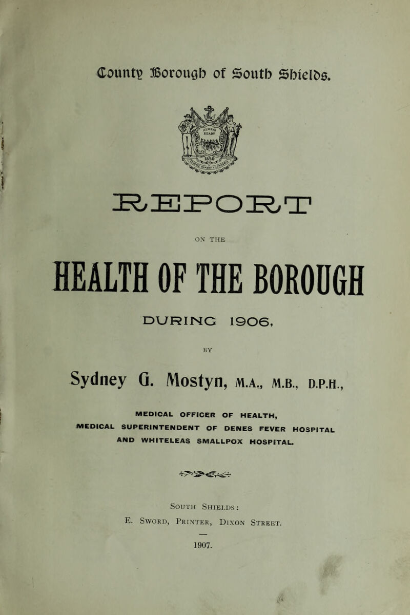 County Borough of South Shielhs. ON THE HEALTH OF THE BORODGH DURING 1906, BY Sydney Q. IWostyn, m-a., m.b., d.p.h., MEDICAL OFFICER OF HEALTH, MEDICAL SUPERINTENDENT OF DENES FEVER HOSPITAL AND WHITELEAS SMALLPOX HOSPITAL. South Shields : E. Sword, Printer, Dixon Street. 1907.