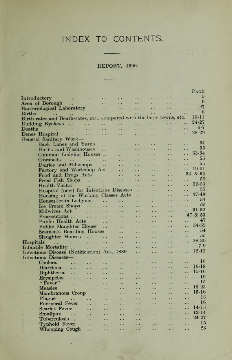 INDEX TO CONTENTS REPORT, 190G. Page Introductory Area of Borough Bacteriological Laboratory Births Birth-rates and Death-rates, etc., compared with the largo towns, etc Building Byelaws .. Deaths Denes Hospital General Sanitary Work— Back Lanes and Yards .. Baths and Washhouses Common Lodging Hoases .. Cowsheds Dairies and Milkshops Factory and Workshop Act Food and Drugs Acts Fried Fish Shops Health Visitor Hospital (new) for Infectious Diseases . . Housing of the Working Classes Acts .. Houses-let-in-Lodging.s Ice Cream Shops Midwives Act Prosecutions . . Public Health Acts Public Slaughter House Seamen’s Boarding Houses Slaughter Houses Hospitals Infantile Mortality . . Infectious Disease (Notification) Act, 1889 Infectious Diseases— Cholera Diarrhoea Diphtheria Erysipelas “ Fever” Measles • Membranous Croup Plague Puerperal Fever Scarlet Fever Smallpox i Tuberculosis .. .j Typhoid Fever , Whooping Cough 5 6 27 6 10-11 24-27 6-7 28-29 54 55 . 53-54 55 55 . 49-51 53 & 63 55 . 52-53 55 . 47-48 54 55 . 51-52 47 & 53 47 . 54-55 54 55 . 28-30 7-9 . 12-13 16 . 16-18 . 15-16 16 15 . 18-23 . 15-16 16 16 . 14-15 . 13-14 . 24-27 15 23-