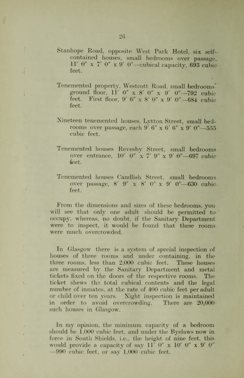 Stanhojie Road, opposite West Park Hotel, six self- contained houses, small bedrooms over passage, 11' 0 X 7' 0 X 9' 0—cul)ical capacitj', 693 cubic feet. Tenemented property, W'estcott Road, small bedrooms’ ground floor, 11' 0 x S' 0 x 9' 0—792 cubic feet. First floor. 9' 6 x 8' 0 x 9' 0—684 cubic feet. Nineteen tenemented bouses, Lvtton Street, small bed¬ rooms over passage, each 9' 6 x 6' 6 x 9' 0—555 cubic feet. Tenemented bouses Revesby Street, small bedrooms over entrance, 10' 0 x 7' 9 x 9' 0—697 cubic Sect. Tenemented bouses Candlisb Street, small bedrooms over passage, 8' 9 x 8' 0 x 9' 0—630 cubic feet. From the dimensions and sizes of these bedrooms, you will see that only one adult sliould be permitted to occupy, wlieieas, no doubt, if the Sanitary Department were to inspect, it would be found that these rooms were much overcrowded. In Gla.sgow there is a system of special inspection of bouses of three rooms and under containing, in the three rooms, less tlian 2.0tKI cul)ic feet. These houses are measured by the Sanitary Dej)artment and metal tickets fixed on the dooi-s of the respective rooms. The ticket .shews the total cubical contents and the legal number of inmates, at the rate of 400 cubic feet per adult or child over ten years. Night inspection is maintained in order to avoid overcrowding. There are 20,000 such houses in Glasgow. In my opinion, the minimum capacity of a bedroom should be l.(MM> cubic feet, and under the Byelaws now in force in South Shields, i.e., the height of nine feet, this would provide a capacity of say 11' O x 10' 0 x 9' 0 —990 cubic feet, or say 1,<K>0 cubic feet.